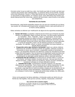 Conviene evitar lo que ya está muy visto. Una fuente que todo el mundo usa hace que
 nuestros documentos sean indistinguibles, un producto clónico de los demás. Fuentes
como Arial (Helvetica), Courier y Times New Roman son tan frecuentes que convierten
un documento en algo anodino, sin impacto visual. Como alternativa hay fuentes que,
siendo básicamente del mismo tipo, sacarán del anonimato y aburrimiento a los textos
                                   que preparemos.

                              Variantes de una fuente

Generalmente, cada familia tipográfica dispone de una serie de variantes de sus letras,
 que pueden ser utilizadas para proporcionar variedad al texto y para particularizar en
                              el mismo ciertas palabras.

Estas variantes se obtienen por modificación de alguna de las siguientes propiedades:

    •  Grosor del trazo: La pesadez o ligereza de los trazos que componen los tipos
        efectan a su legibilidad. Según el grosor del trazo, una letra puede clasificarse
              en "extrafina", "fina", "redonda", "negra" y "supernegra". En los tipos
             demasiado pesados los ojales se llenan y desaparecen, mientras que la
          tipografía demasiado fina puede no distinguirse fácilmente del fondo. Por lo
       tanto el diseñador tendrá que utilizar para textos extensos un grosor adecuado
             o normal de tipografía y hacer uso de distintos grosores en momentos
         puntuales. Por ejemplo, utilizar un grosor contrastado sirve para destacar un
                                      párrafo dentro del texto.
      • Proporción entre ejes vertical y horizontal: según sus valores relativos
          obtenemos las variantes redonda (cuando son iguales), estrecha (cuando el
           horizontal es menor que el vertical), y expandida (cuando el horizontal es
       mayor). Las tipografías estrechas son efectivas cuando hay abundancia de texto
       y debe ahorrarse espacio. Pero se disminuye la legibilidad cuando las letras son
           demasiado estrechas (condensadas) o demasiado anchas (expandidas). La
            condensación es adecuada cuando debemos utilizar columnas estrechas.
     • Inclinación del eje vertical:nos proporciona la variante itálica o cursiva de
            una fuente. sirve para resaltar una parte del texto, más que para formar
         bloques de texto, y debe usarse con prudencia, porque una gran cantidad de
                       caracteres inclinados en el texto dificulta la lectura.
          • Tamaño de la caja : aumentando el tamaño respecto a la caja baja
        obtenemos las mayúsculas. Todo el texto escrito en letras mayúsculas no sólo
              consume más espacio, sino que también hace más lenta la lectura. La
       minúscula o caja baja llena el texto de señales creadas por la abundancia de las
         formas de la letras, trazos ascendentes y descendentes y formas irregulares,
       sin embargo el mismo texto en mayúscula pierde estas señales, tan útiles para
                                         facilitar la lectura.


   Como norma general, las letras redondas y minúsculas suelen ser dentro de una
  familia las más legibles, más que las cursivas, negritas, mayúsculas y estrechas.
 