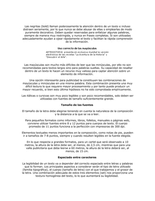 Las negritas (bold) llaman poderosamente la atención dentro de un texto e incluso
distraen seriamente, por lo que nunca se debe abusar de ellas o emplearlas de modo
  puramente decorativo. Deben quedar reservadas para enfatizar algunas palabras,
 siempre de manera muy restringida, y nunca en frases completas. Si son utilizadas
adecuadamente ayudan a ojear rápidamente el texto y facilitan la rápida comprensión
                                 de la información.




 Las mayúsculas son mucho más difíciles de leer que las minúsculas, por ello no son
recomendadas para textos largos sino para palabras sueltas. Su capacidad de resaltar
  dentro de un texto le hacen un recurso muy valioso para captar atención sobre un
                              elemento de información.

     Una opción interesante para publicidad la constituyen las combinaciones de
mayúsculas y minúsculas en una misma palabra. Esta combinación presenta una muy
 difícil lectura lo que requiere mayor procesamiento y por tanto puede producir un
mayor recuerdo, si bien esto última hipótesis no ha sido comprobada empíricamente.

Las itálicas o cursivas son muy poco legibles y son poco recomendables, solo deben ser
                utilizadas con fuentes de tamaño suficientemente grande.

                               Tamaño de las fuentes

El tamaño de la letra debe elegirse teniendo en cuenta la naturaleza de la composición
                         y la distancia a la que se va a leer.

  Para pequeños formatos como informes, libros, folletos, manuales o páginas web,
    conviene utilizar fuentes entre 8 y 12 puntos para cuerpos de texto. El cuerpo
     promedio de 11 puntos funciona a la perfección con impresoras de 300 dpi.

Elementos textuales menos importantes en la composición, como notas de pie, pueden
 ir a tamaños de 7-8 puntos, siempre y cuando resulten legibles en la fuente elegida.

   En lo que respecta a grandes formatos, para un cartel que será observado a 10
  metros, la altura de la letra debe ser, al menos, de 2,5 cm, mientras que para una
   valla publicitaria que deba leerse a 60 metros, la altura de la letra deberá ser, al
                                   menos, de 15 cm.

                            Espaciado entre caracteres

La legibilidad de un texto va a depender del correcto espaciado entre letras y palabras
   que lo forman. Los principales aspectos a considerar serán el tipo de letra utilizado
 (familia tipográfica), el cuerpo (tamaño de letra) con el que trabajemos y el grosor de
la letra. Una combinación adecuada de estos tres elementos (set) nos proporciona una
             textura homogénea del texto, lo lo que aumentará su legibilidad.
 