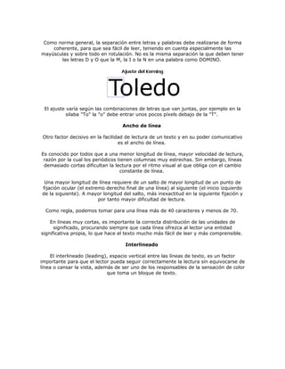 Como norma general, la separación entre letras y palabras debe realizarse de forma
    coherente, para que sea fácil de leer, teniendo en cuenta especialmente las
mayúsculas y sobre todo en rotulación. No es la misma separación la que deben tener
       las letras D y O que la M, la I o la N en una palabra como DOMINO.




 El ajuste varía según las combinaciones de letras que van juntas, por ejemplo en la
           silaba "To" la "o" debe entrar unos pocos píxels debajo de la "T".

                                   Ancho de línea

 Otro factor decisivo en la facilidad de lectura de un texto y en su poder comunicativo
                                   es el ancho de línea.

Es conocido por todos que a una menor longitud de línea, mayor velocidad de lectura,
 razón por la cual los periódicos tienen columnas muy estrechas. Sin embargo, líneas
 demasiado cortas dificultan la lectura por el ritmo visual al que obliga con el cambio
                                   constante de línea.

 Una mayor longitud de línea requiere de un salto de mayor longitud de un punto de
fijación ocular (el extremo derecho final de una línea) al siguiente (el inicio izquierdo
de la siguiente). A mayor longitud del salto, más inexactitud en la siguiente fijación y
                         por tanto mayor dificultad de lectura.

  Como regla, podemos tomar para una línea más de 40 caracteres y menos de 70.

    En líneas muy cortas, es importante la correcta distribución de las unidades de
      significado, procurando siempre que cada línea ofrezca al lector una entidad
significativa propia, lo que hace el texto mucho más fácil de leer y más comprensible.

                                    Interlineado

     El interlineado (leading), espacio vertical entre las líneas de texto, es un factor
importante para que el lector pueda seguir correctamente la lectura sin equivocarse de
línea o cansar la vista, además de ser uno de los responsables de la sensación de color
                              que toma un bloque de texto.
 