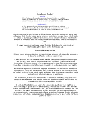 Como regla general, conviene darle al interlineado uno o dos puntos más que el valor
del cuerpo de la fuente, o sea, que si tenemos un texto en cuerpo 10, un interlineado
 de 12 da un blanco apropiado en la interlinea. Si se utilizan valores de interlineado
 menores al cuerpo de texto las líneas pueden comerse unas a otras o volverse difícil
                                         leer.

     A mayor espacio entre líneas, mayor facilidad de lectura. Se recomienda un
                 interlineado óptimo de un ancho de línea de 1,5.

                              Alineación de los textos

El texto puede alinearse de cinco formas distintas: alineado a la izquierda, alineado a
                    la derecha, justificado, centrado o asimétrico.

 El texto alineado a la izquierda es el más natural y recomendable para textos largos.
    Crea una letra y un espacio entre palabras muy uniforme, y dado que las líneas
 terminan en diferentes puntos, el lector es capaz de localizar fácilmente cada nueva
línea. Esta es posiblemente la forma de alineación de textos que resulta más legible.

  En cuanto a legibilidad los estudios en papel impreso no han encontrado diferencias
  entre el texto justificado o el alineado a la izquierda, aunque si han demostrado que
los "malos" lectores (lo que puede incluir a algunos tipos de discapacitados) leen mejor
                      texto alineado a la izquierda que el justificado.

  Por el contrario, la alineación a la derecha va en contra del lector, porque es dificil
 encontrar la nueva línea. Este método puede ser adecuado para un texto que no sea
                      muy extenso, pero no para grandes bloques.

    El texto justificado (alineado a derecha e izquierda) puede ser muy legible si el
 diseñador asegura que el espacio entre letras y palabras sea uniforme y los molestos
huecos entre palabras, denominados "ríos", no interrumpan el curso del texto. En caso
   contrario, los textos resultan menos legibles y provoca que algunas palabras con
mayor espacio entre caracteres sean involuntariamente enfatizadas. Resulta adecuado
en columnas estrechas o bloques de texto de poca extensión, ya que resulta monótono
                                    y cansa al lector.
 