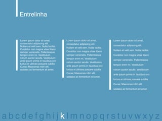 Entrelinha



   Lorem ipsum dolor sit amet,            Lorem ipsum dolor sit amet,            Lorem ipsum dolor sit amet,
   consectetur adipiscing elit.           consectetur adipiscing elit.
   Nullam et velit sem. Nulla facilisi.                                          consectetur adipiscing elit.
                                          Nullam et velit sem. Nulla facilisi.
   Curabitur non magna vitae libero                                              Nullam et velit sem. Nulla facilisi.
   semper venenatis. Pellentesque         Curabitur non magna vitae libero
   tempor enim mi. Vestibulum             semper venenatis. Pellentesque         Curabitur non magna vitae libero
   rutrum auctor iaculis. Vestibulum      tempor enim mi. Vestibulum
   ante ipsum primis in faucibus orci                                            semper venenatis. Pellentesque
                                          rutrum auctor iaculis. Vestibulum
   luctus et ultrices posuere cubilia                                            tempor enim mi. Vestibulum
   Curae; Maecenas nibh elit,             ante ipsum primis in faucibus orci
   sodales ac fermentum sit amet.         luctus et ultrices posuere cubilia     rutrum auctor iaculis. Vestibulum
                                          Curae; Maecenas nibh elit,
                                                                                 ante ipsum primis in faucibus orci
                                          sodales ac fermentum sit amet.
                                                                                 luctus et ultrices posuere cubilia

                                                                                 Curae; Maecenas nibh elit,

                                                                                 sodales ac fermentum sit amet.




abcdefghijklmnopqrstuvwxyz
 