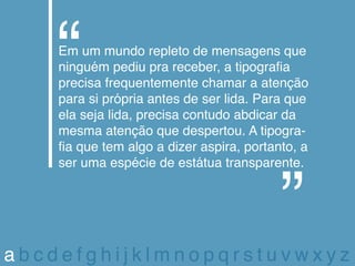 Em um mundo repleto de mensagens que
    ninguém pediu pra receber, a tipografia
    precisa frequentemente chamar a atenção
    para si própria antes de ser lida. Para que
    ela seja lida, precisa contudo abdicar da
    mesma atenção que despertou. A tipogra-
    fia que tem algo a dizer aspira, portanto, a
    ser uma espécie de estátua transparente.




abcdefghijklmnopqrstuvwxyz
 