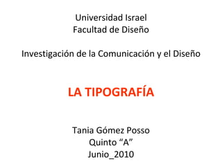 Universidad Israel Facultad de Diseño Investigación de la Comunicación y el Diseño LA TIPOGRAFÍA Tania Gómez Posso Quinto “A” Junio_2010 