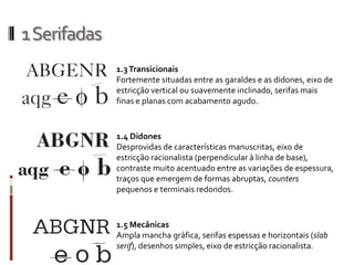1 Serifadas
              1.3 Transicionais
              Fortemente situadas entre as garaldes e as didones, eixo de
              estricção vertical ou suavemente inclinado, serifas mais
              finas e planas com acabamento agudo.



              1.4 Didones
              Desprovidas de características manuscritas, eixo de
              estricção racionalista (perpendicular à linha de base),
              contraste muito acentuado entre as variações de espessura,
              traços que emergem de formas abruptas, counters
              pequenos e terminais redondos.



              1.5 Mecânicas
              Ampla mancha gráfica, serifas espessas e horizontais (slab
              serif), desenhos simples, eixo de estricção racionalista.
 