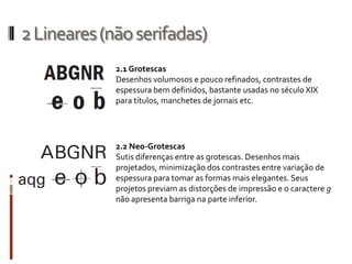 2 Lineares (não serifadas)
             2.1 Grotescas
             Desenhos volumosos e pouco refinados, contrastes de
             espessura bem definidos, bastante usadas no século XIX
             para títulos, manchetes de jornais etc.




             2.2 Neo-Grotescas
             Sutis diferenças entre as grotescas. Desenhos mais
             projetados, minimização dos contrastes entre variação de
             espessura para tomar as formas mais elegantes. Seus
             projetos previam as distorções de impressão e o caractere g
             não apresenta barriga na parte inferior.
 