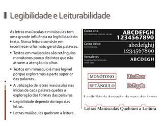Legibilidade e Leiturabilidade
As letras maiúsculas e minúsculas tem
uma grande influência na legibilidade do
texto. Nossa leitura consiste em
reconhecer o formato geral das palavras.
 Textos em maiúsculos são retângulos
  monótonos pouco distintos que não
  atraem a atenção do olhar.
 Textos em minúsculo é mais legível
  porque exploramos a parte superior
  das palavras.
 A utilização de letras maiúsculas nas
  inicias de cada palavra quebra a
  exploração das formas das palavras.
 Legibilidade depende do topo das
  letras.
 Letras maiúsculas quebram a leitura .
 