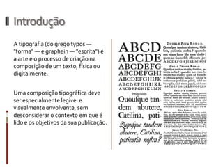 Introdução
A tipografia (do grego typos —
"forma" — e graphein — "escrita") é
a arte e o processo de criação na
composição de um texto, física ou
digitalmente.


Uma composição tipográfica deve
ser especialmente legível e
visualmente envolvente, sem
desconsiderar o contexto em que é
lido e os objetivos da sua publicação.
 