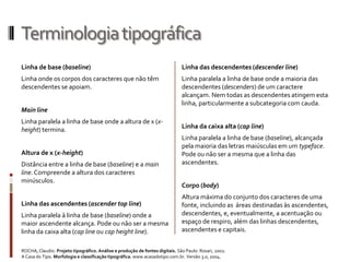 Terminologia tipográfica
Linha de base (baseline)                                                      Linha das descendentes (descender line)
Linha onde os corpos dos caracteres que não têm                               Linha paralela a linha de base onde a maioria das
descendentes se apoiam.                                                       descendentes (descenders) de um caractere
                                                                              alcançam. Nem todas as descendentes atingem esta
                                                                              linha, particularmente a subcategoria com cauda.
Main line
Linha paralela a linha de base onde a altura de x (x-
                                                                              Linha da caixa alta (cap line)
height) termina.
                                                                              Linha paralela a linha de base (baseline), alcançada
                                                                              pela maioria das letras maiúsculas em um typeface.
Altura de x (x-height)                                                        Pode ou não ser a mesma que a linha das
Distância entre a linha de base (baseline) e a main                           ascendentes.
line. Compreende a altura dos caracteres
minúsculos.
                                                                              Corpo (body)
                                                                              Altura máxima do conjunto dos caracteres de uma
Linha das ascendentes (ascender top line)                                     fonte, incluindo as áreas destinadas às ascendentes,
Linha paralela à linha de base (baseline) onde a                              descendentes, e, eventualmente, a acentuação ou
maior ascendente alcança. Pode ou não ser a mesma                             espaço de respiro, além das linhas descendentes,
linha da caixa alta (cap line ou cap height line).                            ascendentes e capitais.


ROCHA, Claudio. Projeto tipográfico. Análise e produção de fontes digitais. São Paulo: Rosari, 2002.
A Casa do Tipo. Morfologia e classificação tipográfica. www.acasadotipo.com.br. Versão 3.0, 2004.
 