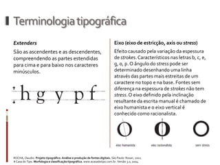 Terminologia tipográfica
Extenders                                                                     Eixo (eixo de estricção, axis ou stress)
São as ascendentes e as descendentes,                                         Efeito causado pela variação da espessura
compreendendo as partes estendidas                                            de strokes. Característicos nas letras b, c, e,
para cima e para baixo nos caracteres                                         g, o, p. O ângulo do stress pode ser
minúsculos.                                                                   determinado desenhando uma linha
                                                                              através das partes mais estreitas de um
                                                                              caractere no topo e na base. Fontes sem
                                                                              diferença na espessura de strokes não tem
                                                                              stress. O eixo definido pela inclinação
                                                                              resultante da escrita manual é chamado de
                                                                              eixo humanista e o eixo vertical é
                                                                              conhecido como racionalista.




ROCHA, Claudio. Projeto tipográfico. Análise e produção de fontes digitais. São Paulo: Rosari, 2002.
A Casa do Tipo. Morfologia e classificação tipográfica. www.acasadotipo.com.br. Versão 3.0, 2004.
 