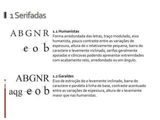 1 Serifadas
              1.1 Humanistas
              Forma arredondada das letras, traço modulado, eixo
              humanista, pouco contraste entre as variações de
              espessura, altura de x relativamente pequena, barra do
              caractere e levemente inclinada, serifas geralmente
              apoiadas e côncavas podendo apresentar extremidades
              com acabamento reto, arredondado ou em ângulo.



              1.2 Garaldes
              Eixo de estricção do o levemente inclinado, barra do
              caractere e paralela à linha de base, contraste acentuado
              entre as variações de espessura, altura de x levemente
              maior que nas humanistas.
 