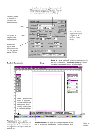 Nesta opção você encontrará alguns formatos já
                                   definidos como: Letter, A4, A3 e outro. Caso você
                                   escolha um formato diferente, esta opção terá o
                                   nome Custom (formato de sua preferência)
Você pode alterar
as dimensões
entrando com
outros números.




                                                                                             Orientação. Você
                                                                                             pode trabalhar com
Opção para se                                                                                a página em pé
trabalhar com                                                                                (Tall) ou deitada
páginas duplas                                                                               (Wide)


As margens
servem para
delimitar o texto.
Em uma revista o
normal é 15mm




                                                                  Janela de Cores. Você pode criar cores ou usar cores de
Janela de Ferramentas                            Régua            diversas escalas como Pantone, Focoltone etc. É nesta
                                                                  janela que elas aparecerão para serem aplicadas




                 Indica a quantidade de
                 página do arquivo e
                 em qual delas se está
                 trabalhando. Serve,
                 também, para acessar
                 as páginas desejadas.




Página mestra. Tudo o que for
colocado nessas páginas repetirá nas      Barra de atalho. Esta barra apresenta comandos de acordo
                                                                                                                  Barras de
outras páginas do seu documento. É        com as ferramentas selecionadas. Contém atalhos de menú.
                                                                                                                  rolagem
usado para colocar ropadé (nome da
publicação)
 