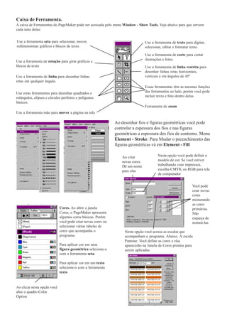 Caixa de Ferramenta.
A caixa de Ferramentas do PageMaker pode ser acessada pelo menu Window - Show Tools. Veja abaixo para que servem
cada uma delas:


Use a ferramenta seta para selecionar, mover,                                   Use a ferramenta de texto para digitar,
redimensionar gráficos e blocos de texto.                                       selecionar, editar e formatar texto.

                                                                                Use a ferramenta de corte para cortar
                                                                                ilustrações e fotos.
Use a ferramenta de rotação para girar gráficos e
blocos de texto                                                                 Use a ferramenta de linha restrita para
                                                                                desenhar linhas retas horizontais,
Use a ferramenta de linha para desenhar linhas                                  verticais e em ângulos de 45º
retas em qualquer ângulo.
                                                                                Essas ferramentas têm as mesmas funções
Use estas ferramentas para desenhar quadrados e                                 das ferramentas ao lado, porém você pode
retângulos, elipses e círculos perfeitos e polígonos                            incluir texto e foto dentro delas.
básicos.
                                                                                Ferramenta de zoom
Use a ferramenta mão para mover a página na tela

                                                              Ao desenhar fios e figuras geométricas você pode
                                                              controlar a espessura dos fios e nas figuras
                                                              geométricas a espessura dos fios de contorno. Menu
                                                              Element - Stroke. Para Mudar o preenchimento das
                                                              figuras geométricas vá em Element - Fill

                                                                 Ao criar               Nesta opção você pode definir o
                                                                 novas cores.           modelo de cor. Se você estiver
                                                                 Dê um nome             trabalhando com impressos,
                                                                 para elas              escolha CMYK ou RGB para tela
                                                                                        de computador


                                                                                                              Você pode
                                                                                                              criar novas
                                                                                                              cores
                                                                                                              misturando
                                                                                                              as cores
                             Cores. Ao abrir a janela                                                         primárias.
                             Cores, o PageMaker apresenta                                                     Não
                             algumas cores básicas. Porém                                                     esqueça de
                             você pode criar novas cores ou                                                   nomeá-las.
                             selecionar várias tabelas de
                             cores que acompanha o                 Nesta opção você acessa as escalas que
                             programa.                             acompanham o programa. Abaixo. A escala
                                                                   Pantone. Você define as cores e elas
                             Para aplicar cor em uma               aparecerão na Janela de Cores prontas para
                             figura geométrica selecione-a         serem aplicadas.
                             com a ferramenta seta.

                             Para aplicar cor em um texto
                             selecione-o com a ferramenta
                             texto


Ao clicar nesta opção você
abre o quadro Color
Option
 