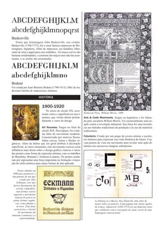 Baskerville
   Nome que homenageia John Baskerville, seu criador.
Baskerville (1706/1775), foi o mais famoso impressor de Bir-
mingham, Inglaterra. Além de impressor, era fundidor, fabri-
cante de tinta e papel para seus trabalhos. Os traços curvos são
bastante arredondados, o contraste dos traços retos não tão acen-
tuados, e as serifas são arrematadas.




Bodoni
Foi criada por Juan Bautista Bodoni (1740-1813), filho de tra-
dicional família de impressores italianos.

                            HISTÓRIA

                             1900-1920
                                 No início do século XX, ocor-
                                                                     Kelmscott Press, William Morris, 1890.
                             reram vários e significativos movi-
                             mentos, que viriam alterar profun-      Arts & Crafs Moviments. Surgiu na Inglaterra e foi lidera-
                             damente o curso do design.              do pelo socialista Willian Morris. Foi essencialmente uma re-
                                                                     ação contra a revolução industrial. Sua força foi uma reverên-
                              Art Nouveau. Surgiu no final do        cia aos métodos tradicionais de produção e ao uso de materiais
                              século XIX. Para alguns, foi o alar-   tradicionais.
                              me falso do movimento moderno.
                              Caracterizado por motivos florais,     Futurismo. Criado por um grupo de jovens artistas e escrito-
                              linhas curvas, forma e fluidos or-     res italianos para expressar sua visão dinâmica do futuro. Usa-
gânicos. Além da ênfase que em geral atribuía à decoração            vam pontos de vista em movinento para revelar uma ação di-
superficial, ao mero ornamento, este movimento exerceu certa         nâmica em sucessivas imagens sobrepostas.
influência mais direta sobre o design gráfico; marcou o início
dos posters como forma de expressão artística, com os trabalhos
de Beardsley, Bonnard e Toulouse-Loautrec. Os posters acaba-
ram por representar uma força importante na formação e transi-
ção do estilo artístico para outras formas de arte aplicada.

      Poster editado em
 1900 para promover o
lançamento de um tipo
        criado por Otto
     Eckmann, este tipo
 deriva diretamente da
     escrita caligráfica,
    suas formas suaves
  sugerem o movimento
   natural do pincel ao
 pintar formas orgâni-                                                         Le-Dantyu as a Bacon, Ilya Zdanevih, uma obra de
    cas, como plantas e                                                        teatro sobre os pintores. Cada página tem várias opções
     árvores. Esta fonte                                                       de leitura. Zdanevich (1894-1975) foi um futurista russo
  caracteriza o vínculo                                                        que colaborou com a concepção de zaum, teoria de uma
       do movimento art                                                        linguagem transracional.
nouveau à natureza e à
        espiritualidade.
 