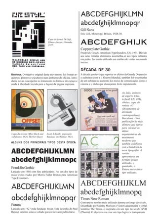 Gill Sans
                                                                  Eric Gill, Monotype, Britain, 1928-30.

                                   Capa do jornal De Stijl,
                                   Vilmos Huszar, Holanda,
                                   1917.
                                                                  Copperplate Gothic
                                                                  Frederick Goudy, American Typefounders, US, 1901. Devido
                                                                  aos seus remates diminutos assemelha-se aos tipos talhados
                                                                  em pedra. Foi muito utilizado em cartões de visitas no mundo
                                                                  inteiro.

                                                                  DÉCADA DE 30
Bauhaus. O objetivo original deste movimento foi formar ar-       A década que teve que suportar os efeitos da Grande Depressão
quitetos, pintores e escultores num ambiente de oficina. Intro-   e culminou com a II Guerra Mundial, também foi testemunha
duziu novas concepções no tratamento da forma e do espaço e       de um substancial aumento dos meios de comunicação, como o
ainda à liberdade trazida para o layout da página impressa.       cinema e o rádio que alcançaram êxito rapidamente.


                                                                                                        Ao lado, anúncio
                                                                                                        de cigarro Ches-
                                                                                                        terfield, US, 1931.
                                                                                                        Abaixo, capa da
                                                                                                        revista AC
                                                                                                        (Documentos de
                                                                                                        atividade
                                                                                                        contemporânea),
                                                                                                        Barcelona. Uma
                                                                                                        publicação de vida
                                                                                                        efêmera que serviu
                                                                                                        para veicular as
                                                                                                        idéias
Capa da revista Offset Buch und   Joost Schmidt: exposição                                              arquitetônicas do
webekunst, 1926, Herbert Bayer.   Bauhaus em Weimar. 1923,                                              movimento
                                                                                                        moderno que
ALGUNS DOS PRINCIPAIS TIPOS DESTA ÉPOCA                                                                 também colaborou
                                                                                                        com a bandeira da
                                                                                                        nova tipografia. A
                                                                                                        revista
                                                                                                        apresentava um
                                                                                                        formato pouco
                                                                                                        utilizado, o
                                                                                                        quadrado, o
Franklin Gothic                                                                                         Futura era o único
Lançado em 1905 com fins publicitário. Foi um dos tipos de                                              tipo utilizado.
maior êxito criados por Morris Fuller Benton para American
Type Foounders.




                                                                  Times New Roman
                                                                  Converte-se no tipo mais utilizado durante ao longo do século.
Futura                                                            Desenhado por Stanley Morison e Victor Lardent para o jornal
Lançado em 1927 pela fundição Bayer. Este desenho de Paul         londrino The Times, e inspirado em um tipo do século XVII
Renner também estava voltado para o mercado publicitário.         (Plantin). O objetivo era criar um tipo legível e transparente
 