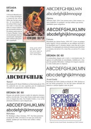 DÉCADA
DE 40
A II Guerra Mundial atra-
sou o avanço tecnológico
e comercial das novas                                           Optima
idéias que haviam surgi-                                        Hermann Zapf, 1958. Uma mistura entre a letra romana e os
das. As necesidades de                                          tipos modernos. O resultado é um tipo enfático que mostra
um esforço bélico engoli-                                       qualidades quase caligráficas.
ram todas as discussões
sobre os avanços estéticos
dos movimentos artísticos.
Os cartazes, assim como na
I Guerra Mundial, foram
um dos principais meios de
comunicação empregados
pelos militares para persu-
adir a população.
                                                                Univers
                                                                Desenhado por Adrian Frutier, 1954-1957. Como seu próprio
                                                                nome sugeria, Univers pretendia ser um alfabeto universal e
                                                                foi desenhado com 21 variantes, desde o mais fino até os mais
                                     Acima, poster oficial      pesados. Foi empregado um sistema de números para identificar
                                     da URSS, 1943. Ao          as variantes, do univers 45, o mais fino, ao univers 83, o mais
                                     lado, poster ingles de     grosso.
                                     contra-espionagem.
                                     1942, Abram Games
                                                                DÉCADA DE 60
                                                                A contracultura chegou com o rock e o movimento pop. As
                                                                agências de publicidade já consolidadas, trabalhavam a ima-
                                                                gem dos grandes fabricantes. Catálogos de imagem corporati-
                                                                va eram criados para as empresas.




                                                                Avant Garde
Stencil                                                         Desenhado por Herb Lubalin na década de 1960. Destaca-se
Desenhado por R. Hunter Middleton no final da década de 1930,   por sua forma geométrica. Foi um tipo muito utilizado em
foi conhecido nos seis anos seguintes, pois foi amplamente      anúncios e cartazes ligados à arte em geral.
utilizado nos equipamentos militares da época


DÉCADA DE 50
Durante este período cresceu o poder da industria cinemato-
gráfica e da televisão. Novos tipos foram criados para compor
com as imagens das telas. Nos Estados Unidos, o way of life
americano dominava o povo daquele país.




Helvetica
M. Miedinger e Haas, Germany, 1957. Sua fama aumentou
na década de 1960, converteu-se no tipo sem serifa mais
popular, ajudado por suas formas mais sólidas e linhas
modernas.
                                                                     Capa da revista Avant Garde, desenhado por Herb Lubalin
 
