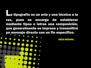 La tipografía es un arte y una técnica a la
vez, pues se encarga de establecer
mediante tipos o letras una composición,
que generalmente es impresa y transmitirá
un mensaje directo con un fin especifico.
                               ENZO MEDINA.
 