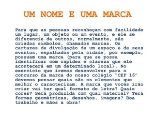 UM NOME E UMA MARCA
Para que as pessoas reconheçam com facilidade
um lugar, um objeto ou um evento, e ele se
diferencie de outros, normalmente, são
criados símbolos, chamados marcas. Os
cartazes de divulgação de um espaço e de seus
eventos, espalhados pela cidade, por exemplo,
possuem uma marca (para que se possa
identificar com rapidez e clareza que ele
acontecerá em um determinado local). No
exercício que iremos desenvolver para o
concurso da marca do nosso colégio “CEF 16”
devemos pensar quais são os elementos que
melhor o caracterizam. A marca que vocês irão
criar vai ter qual formato de letra? Quais
cores? Será produzida com qual material? Terá
formas geométricas, desenhos, imagens? Boa
trabalho e mãos a obra!
 