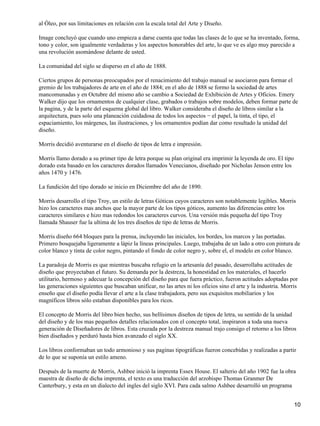 al Óleo, por sus limitaciones en relación con la escala total del Arte y Diseño.
Image concluyó que cuando uno empieza a darse cuenta que todas las clases de lo que se ha inventado, forma,
tono y color, son igualmente verdaderas y los aspectos honorables del arte, lo que ve es algo muy parecido a
una revolución asomándose delante de usted.
La comunidad del siglo se disperso en el año de 1888.
Ciertos grupos de personas preocupados por el renacimiento del trabajo manual se asociaron para formar el
gremio de los trabajadores de arte en el año de 1884; en el año de 1888 se formo la sociedad de artes
mancomunadas y en Octubre del mismo año se cambio a Sociedad de Exhibición de Artes y Oficios. Emery
Walker dijo que los ornamentos de cualquier clase, grabados o trabajos sobre modelos, deben formar parte de
la pagina, y de la parte del esquema global del libro. Walker consideraba el diseño de libros similar a la
arquitectura, pues solo una planeación cuidadosa de todos los aspectos − el papel, la tinta, el tipo, el
espaciamiento, los márgenes, las ilustraciones, y los ornamentos podían dar como resultado la unidad del
diseño.
Morris decidió aventurarse en el diseño de tipos de letra e impresión.
Morris llamo dorado a su primer tipo de letra porque su plan original era imprimir la leyenda de oro. El tipo
dorado esta basado en los caracteres dorados llamados Venecianos, diseñado por Nicholas Jenson entre los
años 1470 y 1476.
La fundición del tipo dorado se inicio en Diciembre del año de 1890.
Morris desarrollo el tipo Troy, un estilo de letras Góticas cuyos caracteres son notablemente legibles. Morris
hizo los caracteres mas anchos que la mayor parte de los tipos góticos, aumento las diferencias entre los
caracteres similares e hizo mas redondos los caracteres curvos. Una versión más pequeña del tipo Troy
llamada Shauser fue la ultima de los tres diseños de tipo de letras de Morris.
Morris diseño 664 bloques para la prensa, incluyendo las iniciales, los bordes, los marcos y las portadas.
Primero bosquejaba ligeramente a lápiz la líneas principales. Luego, trabajaba de un lado a otro con pintura de
color blanco y tinta de color negro, pintando el fondo de color negro y, sobre el, el modelo en color blanco.
La paradoja de Morris es que mientras buscaba refugio en la artesanía del pasado, desarrollaba actitudes de
diseño que proyectaban el futuro. Su demanda por la destreza, la honestidad en los materiales, el hacerlo
utilitario, hermoso y adecuar la concepción del diseño para que fuera práctico, fueron actitudes adoptadas por
las generaciones siguientes que buscaban unificar, no las artes ni los oficios sino el arte y la industria. Morris
enseño que el diseño podía llevar el arte a la clase trabajadora, pero sus exquisitos mobiliarios y los
magníficos libros sólo estaban disponibles para los ricos.
El concepto de Morris del libro bien hecho, sus bellísimos diseños de tipos de letra, su sentido de la unidad
del diseño y de los mas pequeños detalles relacionados con el concepto total, inspiraron a toda una nueva
generación de Diseñadores de libros. Esta cruzada por la destreza manual trajo consigo el retorno a los libros
bien diseñados y perduró hasta bien avanzado el siglo XX.
Los libros conformaban un todo armonioso y sus paginas tipográficas fueron concebidas y realizadas a partir
de lo que se suponía un estilo ameno.
Después de la muerte de Morris, Ashbee inició la imprenta Essex House. El salterio del año 1902 fue la obra
maestra de diseño de dicha imprenta, el texto es una traducción del arzobispo Thomas Granmer De
Canterbury, y esta en un dialecto del ingles del siglo XVI. Para cada salmo Ashbee desarrolló un programa
10
 