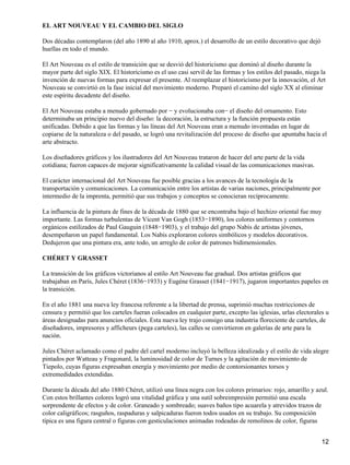 EL ART NOUVEAU Y EL CAMBIO DEL SIGLO
Dos décadas contemplaron (del año 1890 al año 1910, aprox.) el desarrollo de un estilo decorativo que dejó
huellas en todo el mundo.
El Art Nouveau es el estilo de transición que se desvió del historicismo que dominó al diseño durante la
mayor parte del siglo XIX. El historicismo es el uso casi servil de las formas y los estilos del pasado, niega la
invención de nuevas formas para expresar el presente. Al reemplazar el historicismo por la innovación, el Art
Nouveau se convirtió en la fase inicial del movimiento moderno. Preparó el camino del siglo XX al eliminar
este espíritu decadente del diseño.
El Art Nouveau estaba a menudo gobernado por − y evolucionaba con− el diseño del ornamento. Esto
determinaba un principio nuevo del diseño: la decoración, la estructura y la función propuesta están
unificadas. Debido a que las formas y las líneas del Art Nouveau eran a menudo inventadas en lugar de
copiarse de la naturaleza o del pasado, se logró una revitalización del proceso de diseño que apuntaba hacia el
arte abstracto.
Los diseñadores gráficos y los ilustradores del Art Nouveau trataron de hacer del arte parte de la vida
cotidiana; fueron capaces de mejorar significativamente la calidad visual de las comunicaciones masivas.
El carácter internacional del Art Nouveau fue posible gracias a los avances de la tecnología de la
transportación y comunicaciones. La comunicación entre los artistas de varias naciones, principalmente por
intermedio de la imprenta, permitió que sus trabajos y conceptos se conocieran recíprocamente.
La influencia de la pintura de fines de la década de 1880 que se encontraba bajo el hechizo oriental fue muy
importante. Las formas turbulentas de Vicent Van Gogh (1853−1890), los colores uniformes y contornos
orgánicos estilizados de Paul Gauguin (1848−1903), y el trabajo del grupo Nabis de artistas jóvenes,
desempeñaron un papel fundamental. Los Nabis exploraron colores simbólicos y modelos decorativos.
Dedujeron que una pintura era, ante todo, un arreglo de color de patrones bidimensionales.
CHÉRET Y GRASSET
La transición de los gráficos victorianos al estilo Art Nouveau fue gradual. Dos artistas gráficos que
trabajaban en París, Jules Chéret (1836−1933) y Eugéne Grasset (1841−1917), jugaron importantes papeles en
la transición.
En el año 1881 una nueva ley francesa referente a la libertad de prensa, suprimió muchas restricciones de
censura y permitió que los carteles fueran colocados en cualquier parte, excepto las iglesias, urlas electorales u
áreas designadas para anuncios oficiales. Esta nueva ley trajo consigo una industria floreciente de carteles, de
diseñadores, impresores y afficheurs (pega carteles), las calles se convirtieron en galerías de arte para la
nación.
Jules Chéret aclamado como el padre del cartel moderno incluyó la belleza idealizada y el estilo de vida alegre
pintados por Watteau y Fragonard, la luminosidad de color de Turnes y la agitación de movimiento de
Tiepolo, cuyas figuras expresaban energía y movimiento por medio de contorsionantes torsos y
extremedidades extendidas.
Durante la década del año 1880 Chéret, utilizó una línea negra con los colores primarios: rojo, amarillo y azul.
Con estos brillantes colores logró una vitalidad gráfica y una sutil sobreimpresión permitió una escala
sorprendente de efectos y de color. Graneado y sombreado; suaves baños tipo acuarela y atrevidos trazos de
color caligráficos; rasguños, raspaduras y salpicaduras fueron todos usados en su trabajo. Su composición
típica es una figura central o figuras con gesticulaciones animadas rodeadas de remolinos de color, figuras
12
 