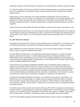 secundarias o apoyos y letreros atrevidos que a menudo son una resonancia de las formas y gestos de la figura.
Un erudito ha apodado a Chéret como el padre de la liberación femenina porque sus mujeres comenzaban a
tener un nuevo papel ante la sociedad de su época, al mismo tiempo que la era victoriana cedía a la época
alegre de los 90.
Eugéne Grasset, suizo de nacimiento, fue el primer diseñador−ilustrador que rivalizó con Chéret en
popularidad pública. Uno de sus logros más importantes en el diseño gráfico y la tecnología tipográfica, es la
publicación L. Histoire des Quatre fils Aymon (Historia de los cuatro hijos Aymon), del año 1883, que fue
diseñado e ilustrado por Grasset. El diseño es importante por su integración total de ilustraciones, formatos y
tipográfias.
Grasset, desarrolló un estilo de libros de iluminar de dibujos en grueso contorno negro y áreas planas a color.
La composición formal de Grasset y los colores de baja intensidad, contrastaban fuertemente con el trabajo de
colores brillantes compuestos informalmente por Chéret. A pesar de la actitud ligada a la tradición de Grasset,
su línea fluida el color subjetivo y los motivos florales siempre presentes, apuntaban hacia el Art Nouveau
fránces.
EL ART NOUVEAU INGLES
En Inglaterra el movimiento del Art Nouveau se preocupaba más por el diseño gráfico y las ilustraciones que
por el diseño arquitectónico y de productos. Sus orígenes incluyeron el arte gótico y la pintura victoriana.
Autrey Beardsley fue el niño terrible del Art Nouveau, con su excelente manejo de pluma, sus vibrantes
blanco y negro y su fantasía escandalosamente exótica.
La fuerte influencia de Kelmscott se vio aumentada por distorsiones imaginativas y extrañas de la figura
humana y poderosas formas negras. Las impresiones japonesas hechas con bloques de madera y las de
William Morris fueron sintetizadas en un nuevo estilo. La línea singular de Beardsley fue preservada por el
método de bloques de madera grabados fotográficamente, el cual a diferencia de los bloques cortados a mano,
conserva completa fidelidad del arte original.
Charles Ricketts, fue el principal competidor de Beardsley entre los diseñadores gráficos ingleses que
trabajaron en la alborada del Movimiento de Las Artes y los Oficios y en la cumbre del Art Nouveau; su
trabajo de Ricketts se basaba en una profunda comprensión de la producción impresa. Mientras Beardsley se
inclinaba por las ilustraciones que podían insertarse entre páginas de tipografía. Ricketts abordaba el libro
como una entidad total para ser diseñado por dentro y por fuera, concentrándose en la armonía de las partes:
encuadernación, las hojas finales, las portadas, la tipografía, los ornamentos y las ilustraciones.
La disposición de páginas de Ricketts es más ligera, sus ornamentos son más abiertos y geométricos y sus
diseños tienen una vivida luminosidad. En complejo enlace de ornamentos del diseño céltico y las figuras
planas estilizadas, pintadas sobre jarrones griegos que estudió en el Museo Británico, fueron inspiraciones
muy importantes; aprendió a denotar figuras y vestimentas con un mínimo de líneas y configuraciones planas
sin modulación tonal.
Al terminar el siglo el bien conocido autor Laurence Housman (1865−1959) se mantenía en actividad como
diseñador de libros. Argumentando que sería igual de irrazonable pedirle a los diseñadores de libros trabajaran
siempre con los tamaños de formato reglamentario. Diseñó libros altos, angostos y cuadrados. Sus portadas
eran a menudo únicas e informales y sus diseños decorativos eran ejecutados con minucioso detalle.
Uno de los mas notables momentos en la historia del diseño gráfico es la breve carrera de los Beggarstaff.
13
 