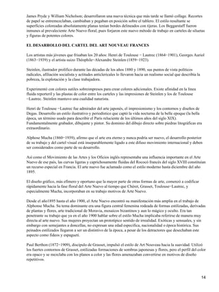 James Pryde y William Nicholson; desarrollaron una nueva técnica que más tarde se llamó collage. Recortes
de papel se entremezclaban, cambiaban y pegaban en posición sobre el tablero. El estilo resultante se
superficies coloreadas absolutamente planas tenían bordes delineados con tijeras. Los Beggarstaff fueron
inmunes al prevaleciente Arte Nuevo floral, pues forjaron este nuevo método de trabajo en carteles de siluetas
y figuras de potentes colores.
EL DESARROLLO DEL CARTEL DEL ART NOUVEAU FRANCES
Los artistas más jóvenes que frisaban los 20 años: Henri de Toulouse − Lautrec (1864−1901), Georges Auriol
(1863−1939) y el artista suizo Théophile−Alexandre Steinlen (1859−1923).
Steinlen, ilustrador prolífico durante las décadas de los años 1880 y 1890, sus puntos de vista políticos
radicales, afiliación socialista y actitudes anticlericales lo llevaron hacia un realismo social que describía la
pobreza, la explotación y la clase trabajadora.
Experimentó con colores sutiles sobreimpresos para crear colores adicionales. Existe afinidad en la línea
fluida reporteril y las plastas de color entre los carteles y las impresiones de Steinlen y los de Toulouse
−Lautrec. Steinlen mantuvo una cualidad naturista.
Henri de Toulouse −Lautrec fue admirador del arte japonés, el impresionismo y los contornos y diseños de
Degas. Desarrollo un estilo ilustrativo y periodístico que captó la vida nocturna de la belle epoque (la bella
época, un término usado para describir el París reluciente de los últimos años del siglo XIX).
Fundamentalmente grabador, dibujante y pintor. Su dominio del dibujo directo sobre piedras litográficas era
extraordinario.
Alphose Mucha (1860−1939), afirmo que el arte era eterno y nunca podría ser nuevo, el desarrollo posterior
de su trabajo y del cartel visual está inseparablemente ligado a este difuso movimiento internacional y deben
ser considerados como parte de su desarrollo.
Así como el Movimiento de las Artes y los Oficios inglés representaba una influencia importante en el Arte
Nuevo de ese país, las curvas ligeras y caprichosamente fluidas del Rococó francés del siglo XVIII constituían
un recurso especial en Francia. El arte nuevo fue aclamado como el estilo moderno hasta diciembre del año
1895.
El diseño gráfico, más efímero y oportuno que la mayor parte de otras formas de arte, comenzó a codificar
rápidamente hacia la fase floral del Arte Nuevo al tiempo que Chéret, Grasset, Toulouse−Lautrec, y
especialmente Mucha, incorporaban en su trabajo motivos de Arte Nuevo.
Desde el año1895 hasta el año 1900, el Arte Nuevo encontró su manifestación más amplia en el trabajo de
Alphonse Mucha. Su tema dominante era una figura central femenina rodeada de formas estilizadas, derivadas
de plantas y flores, arte tradicional de Moravia, mosaicos bizantinos y aun lo mágico y oculto. Era tan
penetrante su trabajo que ya en el año 1900 hablar sobre el estilo Mucha implicaba referirse de manera muy
directa al arte nuevo. Sus mujeres proyectan un prototípico sentido de irrealidad. Exóticas y sensuales, y sin
embargo con semejantes a doncellas, no expresan una edad especifica, nacionalidad o época histórica. Sus
peinados estilizados llegaron a ser un distintivo de la época, a pesar de los detractores que desechaban este
aspecto como fideos y espagueti.
Paul Berthon (1872−1909), discípulo de Grasset, impulsó el estilo de Art Nouveau hacia la suavidad. Utilizó
los fuertes contornos de Grasset, estilizadas formaciones de sombras japonesas y flores, pero el perfil del color
era opaco y se mezclaba con los planos a color y las flores amenazaban convertirse en motivos de diseño
repetitivos.
14
 