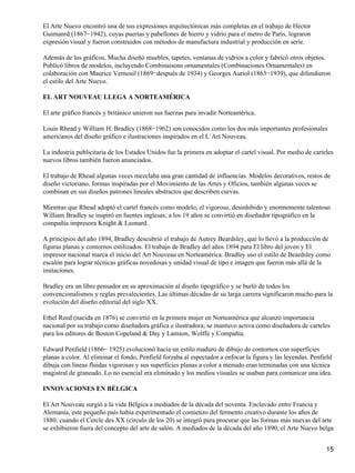El Arte Nuevo encontró una de sus expresiones arquitectónicas más completas en el trabajo de Héctor
Guimanrd (1867−1942), cuyas puertas y pabellones de hierro y vidrio para el metro de París, lograron
expresión visual y fueron construidos con métodos de manufactura industrial y producción en serie.
Además de los gráficos, Mucha diseñó muebles, tapetes, ventanas de vidrios a color y fabricó otros objetos.
Publicó libros de modelos, incluyendo Combinaisons ornamentales (Combinaciones Ornamentales) en
colaboración con Maurice Verneuil (1869−después de 1934) y Georges Auriol (1863−1939), que difundieron
el estilo del Arte Nuevo.
EL ART NOUVEAU LLEGA A NORTEAMÉRICA
El arte gráfico francés y británico unieron sus fuerzas para invadir Norteamérica.
Louis Rhead y William H. Bradley (1868−1962) son conocidos como los dos más importantes profesionales
americanos del diseño gráfico e ilustraciones inspirados en el L´Art Nouveau.
La industria publicitaria de los Estados Unidos fue la primera en adoptar el cartel visual. Por medio de carteles
nuevos libros también fueron anunciados.
El trabajo de Rhead algunas veces mezclaba una gran cantidad de influencias. Modelos decorativos, restos de
diseño victoriano, formas inspiradas por el Movimiento de las Artes y Oficios, también algunas veces se
combinan en sus diseños patrones lineales abstractos que describen curvas.
Mientras que Rhead adoptó el cartel francés como modelo, el vigoroso, desinhibido y enormemente talentoso
William Bradley se inspiró en fuentes inglesas; a los 19 años se convirtió en diseñador tipográfico en la
compañía impresora Knight & Leonard.
A principios del año 1894, Bradley descubrió el trabajo de Autrey Beardsley, que lo llevó a la producción de
figuras planas y contornos estilizados. El trabajo de Bradley del años 1894 para El libro del joven y El
impresor nacional marca el inicio del Art Nouveau en Norteamérica. Bradley uso el estilo de Beardsley como
escalón para lograr técnicas gráficas novedosas y unidad visual de tipo e imagen que fueron más allá de la
imitaciones.
Bradley era un libre pensador en su aproximación al diseño tipográfico y se burló de todos los
convencionalismos y reglas prevalecientes. Las últimas décadas de su larga carrera significaron mucho para la
evolución del diseño editorial del siglo XX.
Ethel Reed (nacida en 1876) se convirtió en la primera mujer en Norteamérica que alcanzó importancia
nacional por su trabajo como diseñadora gráfica e ilustradora; se mantuvo activa como diseñadora de carteles
para los editores de Boston Copeland & Day y Lamson, Wolffe y Compañía.
Edward Penfield (1866− 1925) evolucionó hacia un estilo maduro de dibujo de contornos con superficies
planas a color. Al eliminar el fondo, Penfield forzaba al espectador a enfocar la figura y las leyendas. Penfield
dibuja con líneas fluidas vigorosas y sus superficies planas a color a menudo eran terminadas con una técnica
magistral de graneado. Lo no esencial era eliminado y los medios visuales se usaban para comunicar una idea.
INNOVACIONES EN BÉLGICA
El Art Nouveau surgió a la vida Bélgica a mediados de la década del noventa. Enclavado entre Francia y
Alemania, este pequeño país había experimentado el comienzo del fermento creativo durante los años de
1880, cuando el Cercle des XX (círculo de los 20) se integró para procurar que las formas más nuevas del arte
se exhibieron fuera del concepto del arte de salón. A mediados de la década del año 1890, el Arte Nuevo belga
15
 