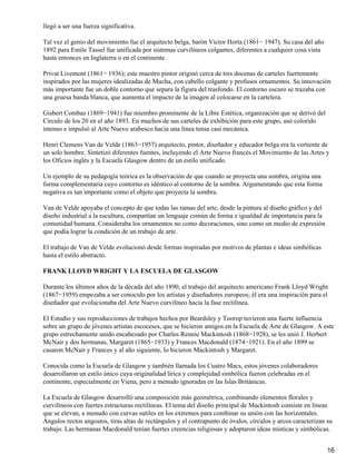 llegó a ser una fuerza significativa.
Tal vez el genio del movimiento fue el arquitecto belga, barón Victor Horta (1861− 1947). Su casa del año
1892 para Emile Tassel fue unificada por sistemas curvilíneos colgantes, diferentes a cualquier cosa vista
hasta entonces en Inglaterra o en el continente.
Privat Livemont (1861− 1936); este maestro pintor originó cerca de tres docenas de carteles fuertemente
inspirados por las mujeres idealizadas de Mucha, con cabello colgante y profusos ornamentos. Su innovación
más importante fue un doble contorno que separa la figura del trasfondo. El contorno oscuro se trazaba con
una gruesa banda blanca, que aumenta el impacto de la imagen al colocarse en la cartelera.
Gisbert Combaz (1869−1941) fue miembro prominente de la Libre Estética, organización que se derivó del
Círculo de los 20 en el año 1893. En muchos de sus carteles de exhibición para este grupo, usó colorido
intenso e impulsó al Arte Nuevo arabesco hacia una línea tensa casi mecánica.
Henri Clemens Van de Velde (1863−1957) arquitecto, pintor, diseñador y educador belga era la vertiente de
un solo hombre. Sintetizó diferentes fuentes, incluyendo el Arte Nuevo francés el Movimiento de las Artes y
los Oficios inglés y la Escuela Glasgow dentro de un estilo unificado.
Un ejemplo de su pedagogía teórica es la observación de que cuando se proyecta una sombra, origina una
forma complementaria cuyo contorno es idéntico al contorno de la sombra. Argumentando que esta forma
negativa es tan importante como el objeto que proyecta la sombra.
Van de Velde apoyaba el concepto de que todas las ramas del arte, desde la pintura al diseño gráfico y del
diseño industrial a la escultura, compartían un lenguaje común de forma e igualdad de importancia para la
comunidad humana. Consideraba los ornamentos no como decoraciones, sino como un medio de expresión
que podía lograr la condición de un trabajo de arte.
El trabajo de Van de Velde evolucionó desde formas inspiradas por motivos de plantas e ideas simbólicas
hasta el estilo abstracto.
FRANK LLOYD WRIGHT Y LA ESCUELA DE GLASGOW
Durante los últimos años de la década del año 1890, el trabajo del arquitecto americano Frank Lloyd Wright
(1867−1959) empezaba a ser conocido por los artistas y diseñadores europeos; él era una inspiración para el
diseñador que evolucionaba del Arte Nuevo curvilíneo hacia la fase rectilínea.
El Estudio y sus reproducciones de trabajos hechos por Beardsley y Toorop tuvieron una fuerte influencia
sobre un grupo de jóvenes artistas escoceses, que se hicieron amigos en la Escuela de Arte de Glasgow. A este
grupo estrechamente unido encabezado por Charles Rennie Mackintosh (1868−1928), se les unió J. Herbert
McNair y dos hermanas, Margaret (1865−1933) y Frances Macdonald (1874−1921). En el año 1899 se
casaron McNair y Frances y al año siguiente, lo hicieron Mackintosh y Margaret.
Conocida como la Escuela de Glasgow y también llamada los Cuatro Macs, estos jóvenes colaboradores
desarrollaron un estilo único cuya originalidad lírica y complejidad simbólica fueron celebradas en el
continente, especialmente en Viena, pero a menudo ignoradas en las Islas Británicas.
La Escuela de Glasgow desarrolló una composición más geométrica, combinando elementos florales y
curvilíneos con fuertes estructuras rectilíneas. El tema del diseño principal de Mackintosh consiste en líneas
que se elevan, a menudo con curvas sutiles en los extremos para combinar su unión con las horizontales.
Ángulos rectos angostos, tiras altas de rectángulos y el contrapunto de óvalos, círculos y arcos caracterizan su
trabajo. Las hermanas Macdonald tenían fuertes creencias religiosas y adoptaron ideas misticas y simbólicas.
16
 