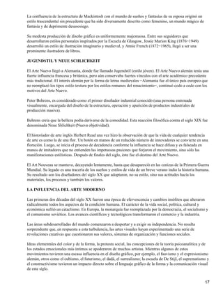 La confluencia de la estructura de Mackintosh con el mundo de sueños y fantasías de su esposa originó un
estilo trascendental sin precedente que ha sido diversamente descrito como femenino, un mundo mágico de
fantasía y de deprimente desasosiego.
Su modesta producción de diseño gráfico es uniformemente majestuosa. Entre sus seguidores que
desarrollaron estilos personales inspirados por la Escuela de Glasgow, Jessie Marion King (1876−1949)
desarrolló un estilo de ilustración imaginario y medieval, y Annie French (1872−1965), llegó a ser una
prominente ilustradora de libros.
JUGENDSTIL Y NEUE SCHLICHKEIT
El Arte Nuevo llegó a Alemania, donde fue llamado Jugendstil (estilo jóven). El Arte Nuevo alemán tenía una
fuerte influencia francesa y británica, pero aún conservaba fuertes vínculos con el arte académico precedente
más tradicional. El interés alemán por la forma de letras medievales −Alemania fue el único país europeo que
no reemplazó los tipos estilo textura por los estilos romanos del renacimiento−, continuó codo a codo con los
motivos del Arte Nuevo.
Peter Behrens, es considerado como el primer diseñador industrial conocido (una persona entrenada
visualmente, encargada del diseño de la estructura, operación y aparición de productos industriales de
producción masiva).
Behrens creía que la belleza podía derivarse de la comodidad. Esta reacción filosófica contra el siglo XIX fue
denominada Neue Shlichkeit (Nueva objetividad).
El historiador de arte inglés Herbert Read una vez hizo la observación de que la vida de cualquier tendencia
de arte es como la de una flor. Un botón en manos de un reducido número de innovadores se convierte en una
floración. Luego, se inicia el proceso de decadencia conforme la influencia se hace difusa y es falseada en
manos de imitadores que no entienden las impetuosas pasiones que forjaron el movimiento, sino sólo las
manifestaciones estilísticas. Después de finales del siglo, éste fue el destino del Arte Nuevo.
El Art Nouveau se mantuvo, decayendo lentamente, hasta que desapareció en las cenizas de la Primera Guerra
Mundial. Su legado es una tracería de los sueños y estilos de vida de un breve verano indio la historia humana.
Su resultado son los diseñadores del siglo XX que adoptaron, no su estilo, sino sus actitudes hacía los
materiales, los procesos y también los valores.
LA INFLUENCIA DEL ARTE MODERNO
Las primeras dos décadas del siglo XX fueron una época de efervescencia y cambios insólitos que alteraron
radicalmente todos los aspectos de la condición humana. El carácter de la vida social, política, cultural y
económica sufrió un cataclismo. En Europa, la monarquía fue reemplazada por la democracia, el socialismo y
el comunismo soviético. Los avances científicos y tecnológicos transformaron el comercio y la industria.
Las áreas subdesarrolladas del mundo comenzaron a despertar y a exigir su independencia. No resulta
sorprendente que, en respuesta a esta turbulencia, las artes visuales hayan experimentado una serie de
revoluciones creativas que cuestionaron sus valores, sistemas de organización y funciones sociales.
Ideas elementales del color y de la forma, la protesta social, las concepciones de la teoría psicoanalítica y de
los estados emocionales más íntimos se apoderaron de muchos artistas. Mientras algunos de estos
movimientos tuvieron una escasa influencia en el diseño gráfico, por ejemplo, el fauvismo y el expresionismo
alemán, otros como el cubismo, el futurismo, el dadà, el surrealismo; la escuela de De Stijl, el suprematismo y
el constructivismo tuvieron un impacto directo sobre el lenguaje gráfico de la forma y la comunicación visual
de este siglo.
17
 