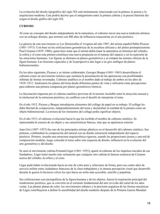 La evolución del diseño tipográfico del siglo XX está íntimamente relacionada con la pintura, la poesía y la
arquitectura moderna. Casi podría decirse que el antagonismo entre la pintura cubista y la poesía futurista dio
origen al diseño gráfico del siglo XX.
CUBISMO
Al crear un concepto del diseño independiente de la naturaleza, el cubismo inició una nueva tradición artística
con un enfoque distinto, que terminó con 400 años de influencia renacentista en el arte pictórico.
La génesis de este movimiento es Les Demoiselles d`Avignon del año 1907, del artista español Pablo Picasso
(1881−1973). Con base en las estilizaciones geométricas de la escultura africana y del pintor posimpresionista
Paul Cèzanne (1839−1906), quien hizo notar que el artista debía tratar la naturaleza en términos del cilindro,
la esfera y el cono esta pintura constituyo una nueva propuesta en el manejo del espacio y en la expresión de
las emociones humanas. Las figuras se abstraen en planos geométricos y se rompen las normas clásicas de la
figura humana. Las ilusiones espaciales y de la perspectiva dan lugar a un giro ambiguo de planos
bidimensionales.
En los años siguientes, Picasso y su íntimo colaborador, Georges Braque (1881−1963) desarrollaron el
cubismo como un movimiento artístico que sustituía la presentación de las apariencias con posibilidades
infinitas de formas inventadas. Cubismo analítico es el nombre dado al trabajo de ambos en los años de
1910−1912. Analizaron los planos del tema desde diferentes puntos de vista y utilizaron estas percepciones
para elaborar una pintura compuesta por planos geométricos rítmicos.
La fascinación impuesta por el cubismo analítico proviene de la tensión insoluble entre la atracción sensual y
la intelectual de la estructura pictórica, en conflicto con el desafió de interpretar el tema.
En el año 1912. Picasso y Braque introdujeron elementos del collage de papel en su trabajo. El collage les
daba libertad de composición, independientemente del tema y declaraban la realidad de la pintura como un
objeto bidimensional. La textura de los elementos del collage podía significar objetos.
En el año 1913, el cubismo evolucionó hacia lo que ha recibido el nombre de cubismo sintético. Se
representaba la esencia de un objeto y sus características básicas, más que su apariencia exterior.
Juan Gris (1887−1927) fue uno de los principales artistas plásticos en el desarrollo del cubismo sintético. Sus
pinturas, combinaban la composición del natural con un diseño estructural independiente del espacio
pictórico. Primero, trazaba una estructura arquitectónica rigurosa, usando las proporciones áureas y una red de
composición modular, luego colocaba el tema sobre este esquema de diseño; influenció en la evolución del
arte geométrico y del diseño.
Se unió al movimiento cubista Fernand Lèger (1881−1955); apartó al cubismo de los impulsos iniciales de sus
fundadores. Lèger tomó mucho más seriamente que cualquier otro cubista la famosa sentencia de Cèzanne
acerca del cilindro, la esfera y el cono.
Lèger pudo haber evolucionado hacia un arte de color puro y relaciones de forma, pero sus cuatro años de
servicio militar entre ciudadanos franceses de la clase trabajadora y la intensa percepción visual que desarrolló
durante la guerra lo hicieron volver los ojos hacia un estilo más accesible, sencillo y populista.
Sus estilizaciones casi pictográficas de la figura humana y de los objetos, fueron la inspiración principal del
modernismo pictórico, que se convirtió en el estimulo fundamental del arte revivido del cartel de los años
veinte. Las plastas planas de color, los movimientos urbanos y la precisión angulosa de las formas mecánicas
de Lèger contribuyeron a definir la sensibilidad del diseño moderno después de la Primera Guerra Mundial.
18
 