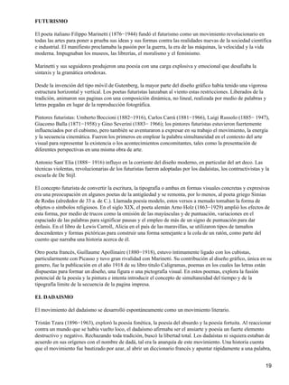 FUTURISMO
El poeta italiano Filippo Marinetti (1876−1944) fundó el futurismo como un movimiento revolucionario en
todas las artes para poner a prueba sus ideas y sus formas contra las realidades nuevas de la sociedad científica
e industrial. El manifiesto proclamaba la pasión por la guerra, la era de las máquinas, la velocidad y la vida
moderna. Impugnaban los museos, las librerías, el moralismo y el feminismo.
Marinetti y sus seguidores produjeron una poesía con una carga explosiva y emocional que desafiaba la
sintaxis y la gramática ortodoxas.
Desde la invención del tipo móvil de Gutenberg, la mayor parte del diseño gráfico había tenido una vigorosa
estructura horizontal y vertical. Los poetas futuristas lanzaban al viento estas restricciones. Liberados de la
tradición, animaron sus paginas con una composición dinámica, no lineal, realizada por medio de palabras y
letras pegadas en lugar de la reproducción fotográfica.
Pintores futuristas: Umberto Boccioni (1882−1916), Carlos Carrà (1881−1966), Luigi Russolo (1885− 1947),
Giacomo Balla (1871−1958) y Gino Severini (1883− 1966); los pintores futuristas estuvieron fuertemente
influenciados por el cubismo, pero también se aventuraron a expresar en su trabajo el movimiento, la energía
y la secuencia cinemática. Fueron los primeros en emplear la palabra simultaneidad en el contexto del arte
visual para representar la existencia o los acontecimientos concomitantes, tales como la presentación de
diferentes perspectivas en una misma obra de arte.
Antonio Sant`Elia (1888− 1916) influyo en la corriente del diseño moderno, en particular del art deco. Las
técnicas violentas, revolucionarias de los futuristas fueron adoptadas por los dadaístas, los contructivistas y la
escuela de De Stijl.
El concepto futurista de convertir la escritura, la tipografía o ambas en formas visuales concretas y expresivas
era una preocupación en algunos poetas de la antigüedad y se remonta, por lo menos, al poeta griego Simias
de Rodas (alrededor de 33 a. de C.). Llamada poesía modelo, estos versos a menudo tomaban la forma de
objetos o símbolos religiosos. En el siglo XIX, el poeta alemán Arno Holz (1863−1929) amplió los efectos de
esta forma, por medio de trucos como la omisión de las mayúsculas y de puntuación, variaciones en el
espaciado de las palabras para significar pausas y el empleo de más de un signo de puntuación para dar
énfasis. En el libro de Lewis Carroll, Alicia en el país de las maravillas, se utilizaron tipos de tamaños
descendentes y formas pictóricas para construir una forma semejante a la cola de un ratón, como parte del
cuento que narraba una historia acerca de él.
Otro poeta francès, Guillaume Apollinaire (1880−1918), estuvo íntimamente ligado con los cubistas,
particularmente con Picasso y tuvo gran rivalidad con Marinetti. Su contribución al diseño gráfico, única en su
genero, fue la publicación en el año 1918 de su libro titulo Caligramas, poemas en los cuales las letras están
dispuestas para formar un diseño, una figura o una pictografía visual. En estos poemas, explora la fusión
potencial de la poesía y la pintura e intenta introducir el concepto de simultaneidad del tiempo y de la
tipografía limite de la secuencia de la pagina impresa.
EL DADAISMO
El movimiento del dadaísmo se desarrolló espontáneamente como un movimiento literario.
Tristàn Tzara (1896−1963), exploró la poesía fonética, la poesía del absurdo y la poesía fortuita. Al reaccionar
contra un mundo que se había vuelto loco, el dadaísmo afirmaba ser el ansiarte y poesía un fuerte elemento
destructivo y negativo. Rechazando toda tradición, buscó la libertad total. Los dadaístas ni siquiera estaban de
acuerdo en sus orígenes con el nombre de dadá, tal era la anarquía de este movimiento. Una historia cuenta
que el movimiento fue bautizado por azar, al abrir un diccionario francés y apuntar rápidamente a una palabra,
19
 