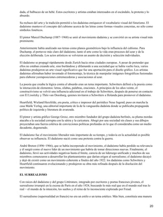dada, el balbuceo de un bebé. Estos escritores y artistas estaban interesados en el escándalo, la protesta y lo
absurdo.
Su rechazo del arte y la tradición permitió a los dadaístas enriquecer el vocabulario visual del futurismo. El
dadaísmo mantuvo el concepto del cubismo acerca de las letras como formas visuales concretas, no sólo como
símbolos fonéticos.
El pintor Marcel Duchamp (1887−1968) se unió al movimiento dadaísta y se convirtió en su artista visual más
prominente.
Anteriormente había analizado sus temas como planos geométricos bajo la influencia del cubismo. Para
Duchamp, el portavoz más claro del dadaísmo, tanto el arte como la vida eran procesos del azar y de la
elección deliberada. Los actos artísticos se volvieron un asunto de decisión y selección individuales.
El dadaísmo se propagó rápidamente desde Zurich hacia otras ciudades europeas. A pesar de pretender que
ellos no estaban creando arte, sino burlándose y difamando a una sociedad que se había vuelto loca, varios
dadaístas produjeron un arte visual significativo que fue una aportación para el diseño gráfico. Los artistas
dadaístas afirmaban haber inventado el fotomontaje, la técnica de manipular imágenes fotográficas fusionadas
para elaborar yuxtaposiciones estremecedoras y asociaciones al azar.
La poesía que creaba la lógica contra el absurdo eran un tema importante. Schwitters definió a la poesía como
la interacción de elementos: letras, sílabas, palabras, oraciones. A principios de los años veinte, el
constructivismo se volvió una influencia adicional en el trabajo de Schwitters, después de ponerse en contacto
con El Lissitzky y Théo van Doesburg, quienes invitaron a Schwitters a Holanda para promover el dadaísmo.
Heartfield, Wieland Herzfelde, era poeta, crítico e impresor del periódico Neue Jugend; puso en marcha la
casa Malik Verlag, una editorial importante de la de la vanguardia dadaísta donde se publicaba propaganda
política de izquierda y literatura de avanzada.
El pintor y artista gráfico George Grosz, otro miembro fundador del grupo dadaísta berlinés, su pluma mordas
atacaba a la sociedad corrupta con la sátira y la caricatura. Abogó por una sociedad sin clases y sus dibujos
proyectaban una fuerza colérica de convicciones políticas profundas en lo que él consideraba como un medio
decadente, degenerado.
El dadaísmo fue el movimiento liberador más importante de su tiempo, y todavía en la actualidad es posible
observar su influencia. El dadaísmo nació como una protesta contra la guerra.
André Breton (1896−1966), que se había incorporado al movimiento, el dadaísmo había perdido su relevancia
y él surgió como el nuevo líder de un movimiento que habría de tomar direcciones nuevas. Finalmente, el
dadaísmo, llevó sus actividades negativas hasta el límite, carecía de un liderazgo unificado y muchos de sus
miembros comenzaron a desarrollar los planteamientos que darían origen al surrealismo; el dadaísmo decayó
y dejó de existir como un movimiento coherente a finales del año 1922. los dadaístas como Schwitters y
Heartfield continuaron evolucionando y produjeron su obra más refinada después de la disolución del
movimiento.
EL SURREALISMO
Con raíces del dadaísmo y del grupo Littérature, integrado por escritores y poetas franceses jóvenes, el
surrealismo irrumpió en la escena de París en el año 1924, buscando lo más real que en el mundo real tras lo
real − el mundo de la intuición, los sueños y el reino de lo inconsciente explorado por Freud.
El surrealismo (superrealidad en francés) no era un estilo o un tema estético. Más bien, constituía una manera
20
 