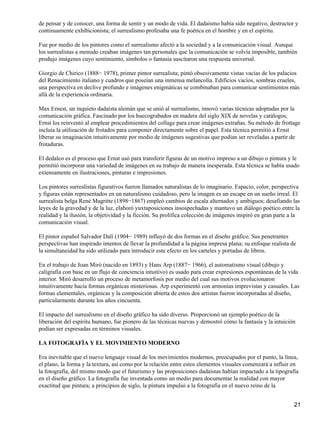 de pensar y de conocer, una forma de sentir y un modo de vida. El dadaísmo había sido negativo, destructor y
continuamente exhibicionista; el surrealismo profesaba una fe poética en el hombre y en el espíritu.
Fue por medio de los pintores como el surrealismo afectó a la sociedad y a la comunicación visual. Aunque
los surrealistas a menudo creaban imágenes tan personales que la comunicación se volvía imposible, también
produjo imágenes cuyo sentimiento, símbolos o fantasía suscitaron una respuesta universal.
Giorgio de Chirico (1888− 1978), primer pintor surrealista; pintó obsesivamente vistas vacías de los palacios
del Renacimiento italiano y cuadros que poseían una inmensa melancolía. Edificios vacíos, sombras crueles,
una perspectiva en declive profundo e imágenes enigmáticas se combinaban para comunicar sentimientos más
allá de la experiencia ordinaria.
Max Ernest, un inquieto dadaísta alemán que se unió al surrealismo, innovó varias técnicas adoptadas por la
comunicación gráfica. Fascinado por los huecograbados en madera del siglo XIX de novelas y catálogos,
Ernst los reinventó al emplear procedimientos del collage para crear imágenes extrañas. Su método de frottage
incluía la utilización de frotados para componer directamente sobre el papel. Esta técnica permitió a Ernst
liberar su imaginación intuitivamente por medio de imágenes sugestivas que podían ser reveladas a partir de
frotaduras.
El dedalco es el proceso que Ernst usó para transferir figuras de un motivo impreso a un dibujo o pintura y le
permitió incorporar una variedad de imágenes en su trabajo de manera inesperada. Esta técnica se había usado
extensamente en ilustraciones, pinturas e impresiones.
Los pintores surrealistas figurativos fueron llamados naturalistas de lo imaginario. Espacio, color, perspectiva
y figuras están representados en un naturalismo cuidadoso, pero la imagen es un escape en un sueño irreal. El
surrealista belga René Magritte (1898−1867) empleó cambios de escala alternados y ambiguos; desafiando las
leyes de la gravedad y de la luz, elaboró yuxtaposiciones insospechadas y mantuvo un diálogo poético entre la
realidad y la ilusión, la objetividad y la ficción. Su prolífica colección de imágenes inspiró en gran parte a la
comunicación visual.
El pintor español Salvador Dalí (1904− 1989) influyó de dos formas en el diseño gráfico. Sus penetrantes
perspectivas han inspirado intentos de llevar la profundidad a la página impresa plana; su enfoque realista de
la simultaneidad ha sido utilizado para introducir este efecto en los carteles y portadas de libros.
En el trabajo de Joan Miró (nacido en 1893) y Hans Arp (1887− 1966), el automatismo visual (dibujo y
caligrafía con base en un flujo de conciencia intuitivo) es usado para crear expresiones espontáneas de la vida
interior. Miró desarrolló un proceso de metamorfosis por medio del cual sus motivos evolucionaron
intuitivamente hacia formas orgánicas misteriosas. Arp experimentó con armonías imprevistas y casuales. Las
formas elementales, orgánicas y la composición abierta de estos dos artistas fueron incorporadas al diseño,
particularmente durante los años cincuenta.
El impacto del surrealismo en el diseño gráfico ha sido diverso. Proporcionó un ejemplo poético de la
liberación del espíritu humano, fue pionero de las técnicas nuevas y demostró cómo la fantasía y la intuición
podían ser expresadas en términos visuales.
LA FOTOGRAFÍA Y EL MOVIMIENTO MODERNO
Era inevitable que el nuevo lenguaje visual de los movimientos modernos, preocupados por el punto, la línea,
el plano, la forma y la textura, así como por la relación entre estos elementos visuales comenzará a influir en
la fotografía, del mismo modo que el futurismo y las proposiciones dadaístas habían impactado a la tipografía
en el diseño gráfico. La fotografía fue inventada como un medio para documentar la realidad con mayor
exactitud que pintura; a principios de siglo, la pintura impulsó a la fotografía en el nuevo reino de la
21
 