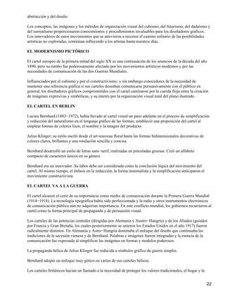 abstracción y del diseño.
Los conceptos, las imágenes y los métodos de organización visual del cubismo, del futurismo, del dadaísmo y
del surrealismo proporcionaron conocimientos y procedimientos invaluables para los diseñadores gráficos.
Los innovadores de estos movimientos que se atrevieron a recorrer el camino solitario de las posibilidades
artísticas no exploradas, continúan influyendo a los artistas hasta nuestros días.
EL MODERNISMO PICTÓRICO
El cartel europeo de la primera mitad del siglo XX es una continuación de los anuncios de la década del año
1890, pero su rumbo fue poderosamente afectado por los movimientos artísticos modernos y por las
necesidades de comunicación de las dos Guerras Mundiales.
Influenciados por el cubismo y por el constructivismo, y sin embargo conocedores de la necesidad de
mantener una referencia gráfica si sus carteles deseaban comunicarse persuasivamente con el público en
general, los diseñadores gráficos comprometidos con el cartel caminaron por la cuerda floja entre la creación
de imágenes expresivas y simbólicas, y su interés por la organización visual total del plano ilustrado.
EL CARTEL EN BERLIN
Lucien Bernhard (1883−1972), había llevado al cartel visual un paso adelante en el proceso de simplificación
y reducción del naturalismo en el lenguaje gráfico de las formas; estableció una proposición del cartel al
emplear formas de colores lisos, el nombre y la imagen del producto.
Julius Klinger; su estilo osciló desde el art nouveau floral hasta las formas bidimensionales decorativas de
colores claros, brillantes y una rotulación sencilla y concisa.
Bernhard desarrolló un estilo de letras sans−serif, realizadas en pinceladas gruesas. Creó un alfabeto
compacto de caracteres únicos en su género.
Bernhard era un innovador. Su labor debe ser considerada como la conclusión lógica del movimiento del
cartel. Al mismo tiempo, el énfasis en la reducción, la forma minimalista y la simplificación anticiparon el
movimiento constructivista.
EL CARTEL VA A LA GUERRA
El cartel alcanzó el cenit de su importancia como medio de comunicación durante la Primera Guerra Mundial
(1914−1918). La tecnología tipográfica había sido perfeccionada y la radio y otros instrumentos electrónicos
de comunicación pública aún no adquirían importancia. En este conflicto mundial, los gobiernos recurrieron al
cartel como la forma principal de propaganda y de persuasión visual.
Los carteles de las potencias centrales (dirigidas por Alemania y Austro−Hungría) y de los Aliados (guiados
por Francia y Gran Bretaña, los cuales posteriormente se unieron los Estados Unidos en el año 1917) fueron
radicalmente distintos. En Alemania y Astro−Hungría dominaba el enfoque del diseño que continuaba las
tradiciones de la secesión vienesa y de Bernhard. Palabras e imágenes fueron integradas y la esencia de la
comunicación fue expresada al simplificar las imágenes en formas y modelos poderosos.
La propaganda bélica de Julius Klinger fue reducida a símbolos gráfico de guerra simples.
Bernhard adoptó un enfoque muy gótico en varios de sus carteles bélicos.
Los carteles británicos hacían un llamado a la necesidad de proteger los valores tradicionales, el hogar y la
22
 