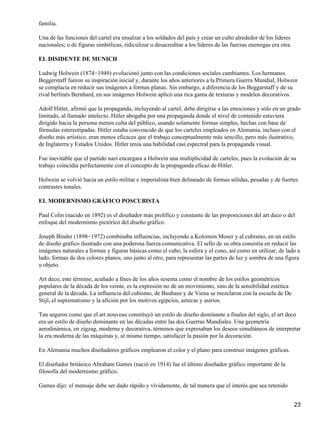 familia.
Una de las funciones del cartel era ensalzar a los soldados del país y crear un culto alrededor de los líderes
nacionales; o de figuras simbólicas, ridiculizar o desacreditar a los líderes de las fuerzas enemigas era otra.
EL DISIDENTE DE MUNICH
Ludwig Holwein (1874−1949) evolucionó junto con las condiciones sociales cambiantes. Los hermanos
Beggerstaff fueron su inspiración inicial y, durante los años anteriores a la Primera Guerra Mundial, Holwein
se complacía en reducir sus imágenes a formas planas. Sin embargo, a diferencia de los Beggarstaff y de su
rival berlinés Bernhard, en sus imágenes Holwein aplicó una rica gama de texturas y modelos decorativos.
Adolf Hitler, afirmó que la propaganda, incluyendo al cartel, debe dirigirse a las emociones y sólo en un grado
limitado, al llamado intelecto. Hitler abogaba por una propaganda donde el nivel de contenido estuviera
dirigido hacia la persona menos culta del público, usando solamente formas simples, hechas con base de
fórmulas estereotipadas. Hitler estaba convencido de que los carteles empleados en Alemania, incluso con el
diseño más artístico, eran menos eficaces que el trabajo conceptualmente más sencillo, pero más ilustrativo,
de Inglaterra y Estados Unidos. Hitler tenía una habilidad casi espectral para la propaganda visual.
Fue inevitable que el partido nazi encargara a Holwein una multiplicidad de carteles, pues la evolución de su
trabajo coincidía perfectamente con el concepto de la propaganda eficaz de Hitler.
Holwein se volvió hacia un estilo militar e imperialista bien delineado de formas sólidas, pesadas y de fuertes
contrastes tonales.
EL MODERNISMO GRÁFICO POSCUBISTA
Paul Colin (nacido en 1892) es el diseñador más prolífico y constante de las proposiciones del art deco o del
enfoque del modernismo pictórico del diseño gráfico.
Joseph Binder (1898−1972) combinaba influencias, incluyendo a Kolomon Moser y al cubismo, en un estilo
de diseño gráfico ilustrado con una poderosa fuerza comunicativa. El sello de su obra consistía en reducir las
imágenes naturales a formas y figuras básicas como el cubo, la esfera y el cono, así como en utilizar, de lado a
lado, formas de dos colores planos, uno junto al otro, para representar las partes de luz y sombra de una figura
u objeto.
Art deco, este término, acuñado a fines de los años sesenta como el nombre de los estilos geométricos
populares de la década de los veinte, es la expresión no de un movimiento, sino de la sensibilidad estética
general de la década. La influencia del cubismo, de Bauhaus y de Viena se mezclaron con la escuela de De
Stijl, el suprematismo y la afición por los motivos egipcios, aztecas y asirios.
Tan seguros como que el art nouveau constituyó un estilo de diseño dominante a finales del siglo, el art deco
era un estilo de diseño dominante en las décadas entre las dos Guerras Mundiales. Una geometría
aerodinámica, en zigzag, moderna y decorativa, términos que expresaban los deseos simultáneos de interpretar
la era moderna de las máquinas y, al mismo tiempo, satisfacer la pasión por la decoración.
En Alemania muchos diseñadores gráficos emplearon el color y el plano para construir imágenes gráficas.
El diseñador británico Abraham Games (nació en 1914) fue el último diseñador gráfico importante de la
filosofía del modernismo gráfico.
Games dijo: el mensaje debe ser dado rápido y vívidamente, de tal manera que el interés que sea retenido
23
 