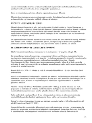 subconscientemente La disciplina de la razón condiciona la expresión del diseño El diseñador construye,
enrolla el resorte y el resorte salta. El ojo del espectador queda atrapado.
Buscó el uso de imágenes y formas ordinarias organizadas de manera diferente.
El modernismo pictórico europeo constituía una proposición diseñada para la creación de ilustraciones
gráficas, dirigidas a la integración total de la palabra y de la imagen.
UN NUEVO LENGUAJE DE LA FORMA
El modernismo gráfico no fue la única corriente importante del diseño gráfico en Europa. Mientras que en
Inglaterra Kauffer exploraba la aplicación de los planos del cubismo sintético al cartel, en Holanda y en Rusia,
un enfoque más tipográfico y formal del diseño gráfico surgía donde los artistas veían claramente las
implicaciones del cubismo. Con la invención de la forma pura, el arte visual avanzó más allá del umbral del
conjunto de las imágenes gráficas.
Un espíritu de innovación estaba presente en todas las artes visuales, las ideas flotaban en el aire y, para fines
de la Primera Guerra Mundial , los diseñadores gráficos, los arquitectos y los diseñadores de productos
comenzaron a desafiar energéticamente las ideas prevalecientes acerca de la forma y la función.
EL SUPREMATISMO Y EL COSTRUCTIVISMO RUSOS
El arte ruso ejerció una influencia internacional en el diseño gráfico y la tipografía del siglo XX.
La vanguardia rusa tenía suficientes rasgos comunes con el cubismo y el futurismo para acuñar el término
cubofuturismo. La experimentación en la tipografía y el diseño caracterizaron los libros y los periódicos de los
artistas futuristas, presentando trabajos por medio de la comunidad artística, visual y literaria.
Simbólicamente, los libros futuristas rusos fueron una reacción contra los valores de la Rusia zarista. La
utilización de papel rústico, de métodos de producción artesanal y de agregados hechos a mano expresaban la
pobreza de la sociedad campesina.
Kasimir Malevich (1878−1935) fundo un estilo de pintura de formas básicas y de color puro al que llamó
suprematismo.
Malevich creó una abstracción Geométrica elemental que era nueva, no objetiva y pura; buscaba la expresión
suprema del sentimiento, sin buscar valores prácticos, ni ideas, ni la tierra prometida. Pensador lógico con un
conocimiento lúcido, Malevich se dio cuenta de que la esencia de la experiencia artística es el efecto
perceptivo del color.
Vladimir Tatlin (1885−1953) y Alexander Rodchenko (1891−1956), y 25 artistas más en el año 1921,
propusieron un punto de vista contrario, cuando renunciaron al arte por el arte para consagrarse al diseño
industrial, la comunicación visual y las artes aplicadas al servicio de la nueva sociedad comunista.
Tatlin cambio de la escultura al diseño de una estufa que daría el máximo de calor con un mínimo de
combustible; Rodchenko abandonó la pintura por el diseño gráfico y el periodismo fotográfico.
Uno de los primeros intentos para formular una ideología constructuvista fue el folleto Konstruktivizm del
año 1922, de Aleksei Gan (1893−1942).
Gan escribió que los tres principios del constructivismo son la arquitectura, la textura y la construcción. La
arquitectura representaba la unificación de la ideología comunista con la forma visual. La textura significaba
la naturaleza de los materiales y como son empleados en la producción industrial. La construcción
24
 