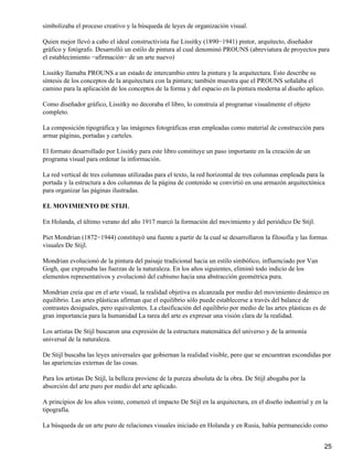 simbolizaba el proceso creativo y la búsqueda de leyes de organización visual.
Quien mejor llevó a cabo el ideal constructivista fue Lissitky (1890−1941) pintor, arquitecto, diseñador
gráfico y fotógrafo. Desarrolló un estilo de pintura al cual denominó PROUNS (abreviatura de proyectos para
el establecimiento −afirmación− de un arte nuevo)
Lissitky llamaba PROUNS a un estado de intercambio entre la pintura y la arquitectura. Esto describe su
síntesis de los conceptos de la arquitectura con la pintura; también muestra que el PROUNS señalaba el
camino para la aplicación de los conceptos de la forma y del espacio en la pintura moderna al diseño aplico.
Como diseñador gráfico, Lissitky no decoraba el libro, lo construía al programar visualmente el objeto
completo.
La composición tipográfica y las imágenes fotográficas eran empleadas como material de construcción para
armar páginas, portadas y carteles.
El formato desarrollado por Lissitky para este libro constituye un paso importante en la creación de un
programa visual para ordenar la información.
La red vertical de tres columnas utilizadas para el texto, la red horizontal de tres columnas empleada para la
portada y la estructura a dos columnas de la página de contenido se convirtió en una armazón arquitectónica
para organizar las páginas ilustradas.
EL MOVIMIENTO DE STIJL
En Holanda, el último verano del año 1917 marcó la formación del movimiento y del periódico De Stijl.
Piet Mondrian (1872−1944) constituyó una fuente a partir de la cual se desarrollaron la filosofía y las formas
visuales De Stijl.
Mondrian evolucionó de la pintura del paisaje tradicional hacia un estilo simbólico, influenciado por Van
Gogh, que expresaba las fuerzas de la naturaleza. En los años siguientes, eliminó todo indicio de los
elementos representativos y evolucionó del cubismo hacia una abstracción geométrica pura.
Mondrian creía que en el arte visual, la realidad objetiva es alcanzada por medio del movimiento dinámico en
equilibrio. Las artes plásticas afirman que el equilibrio sólo puede establecerse a través del balance de
contrastes desiguales, pero equivalentes. La clasificación del equilibrio por medio de las artes plásticas es de
gran importancia para la humanidad La tarea del arte es expresar una visión clara de la realidad.
Los artistas De Stijl buscaron una expresión de la estructura matemática del universo y de la armonía
universal de la naturaleza.
De Stijl buscaba las leyes universales que gobiernan la realidad visible, pero que se encuentran escondidas por
las apariencias externas de las cosas.
Para los artistas De Stijl, la belleza proviene de la pureza absoluta de la obra. De Stijl abogaba por la
absorción del arte puro por medio del arte aplicado.
A principios de los años veinte, comenzó el impacto De Stijl en la arquitectura, en el diseño industrial y en la
tipografía.
La búsqueda de un arte puro de relaciones visuales iniciado en Holanda y en Rusia, había permanecido como
25
 