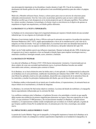 una preocupación importante en las disciplinas visuales durante el siglo XX. Una de las tendencias
dominantes del diseño gráfico ha sido la aplicación d esta sensibilidad geométrica para dar orden a la página
impresa.
Malevich y Mondrin utilizaron líneas, formas y colores puros para crear en universo de relaciones puras
ordenadas armoniosamente. Esto fue visto como un prototipo quimérico para un nuevo orden mundial.
Mondrian escribió que el arte desaparecía en la misma proporción que la vida gana equilibrio. Para unificar
los valores sociales y humanos, la tecnología y la forma visual se convirtieron en el objetivo de quienes se
empeñaron en lograr una arquitectura y un diseño gráfico diferentes.
LA BAUHAUS Y LA NUEVA TIPOGRAFÍA
La bauhaus era la consecuencia lógica de la inquietud alemana por mejorar el diseño dentro de una sociedad
industrial que vio sus orígenes en el principio del siglo.
Mientras el movimiento inglés de Artes y Oficios creía que la artesanía era superior a la producción mecánica.
Hermann Muthesius (1861−1927), argüía apasionadamente a favor de la estandarización y del valor de la
máquina con fines de diseño. Veía que la simplicidad y la exactitud eran tanto una demanda funcional de la
fabricación mecánica como un aspecto simbólico de la eficiencia y del poder industrial del siglo XX.
Henri van de Velde también ejerció una influencia importante. Durante la década del año 1890, él declaró que
el ingeniero era el nuevo arquitecto e hizo un llamado al diseño lógico para emplear tecnologías nuevas y
materiales científicos: hormigón armado, acero, aluminio y linóleum.
LA BAUHAUS EN WEIMAR
Los años de la Bauhaus en Weimar (1919−1924) fueron intensamente visionarios. Caracterizados por un
deseo utópico de crear una sociedad espiritualmente nueva, la primera Bauhaus buscaba una unidad
innovadora entre artistas y artesanos para construir el futuro.
En la Bauhaus, no se hacia distinción entre las bellas artes y el arte aplicado. Lo fundamental de la educación
en la Bauhaus era el curso preliminar, establecido inicialmente por Johannes Itten (1888−1967). Sus objetivos
eran liberar las aptitudes creativas de cada estudiante, desarrollar una comprensión de la naturaleza física de
los materiales y enseñar los principios fundamentales del diseño, que son la base de todo arte visual.
La Bauhaus estaba evolucionando de un interés por el medievalismo, el expresionismo y la artesanía hacia un
mayor énfasis en el racionalismo y el diseño de máquinas.
La Bauhaus y la corriente De Stijl tenían objetivos similares. Las áreas del diseño de mobiliario y la tipografía
fueron especialmente influenciadas por la corriente De Stijl.
Los conflictos continuos entre la Bauhaus y el gobierno llevaron a las autoridades a insistir en que aquella
debía montar una exhibición de primera magnitud para demostrar sus logros. Para esta exposición en el año
1923, a la que asistieron 15 000 personas y dio reconocimiento mundial a la Bauhaus, el medievalismo
romántico y el expresionismo estaban siendo reemplazados por un énfasis en el diseño aplicado, al grado de
que Gropius cambió el lema Por la unidad del arte y la artesanía por el de Arte y tecnología, una unidad
nueva.
EL IMPACTO DE LASZLO MOHOLY−NAGY
La pasión de Laszlo Moholy−Nagy por la tipografía y la fotografía inspiraron el interés de la Bauhaus en la
comunicación visual y la condujeron a realizar experimentos importantes en al unidad de la tipografía y la
26
 