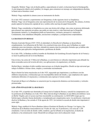 fotografía. Moholy−Nagy veía al diseño gráfico, especialmente al cartel, evolucionar hacia la fototipografía.
A esta integración objetiva de la palabra y la imagen, para comunicar un mensaje con independencia absoluta,
la llamó nueva literatura visual.
Moholy−Nagy empleaba la cámara como un instrumento de diseño.
En el año 1922 comenzó a experimentar con fotogramas; al año siguiente inició su fotoplástica.
Moholy−Nagy veía al fotograma como una representación de la esencia de la fotografía. Sin cámara, el artista
puede capturar la interacción copiada de luz y sombra sobre una hoja de papel fotosensible.
Moholy−Nagy consideraba su fotoplástica no como una técnica del collage, sino como un proceso deformado
para alcanzar una expresión novedosa, que podía ser más creativa y más funcional que la fotografía
directamente imitativa. La fotoplástica podía ser humorística, visionaria, persuasiva o intelectual.
Comúnmente, tiene añadiduras dibujadas, asociaciones complejas y yuxtaposiciones sorprendentes.
LA BAUHAUS EN DESSAU
Durante el periodo Dessau (1925−1932), la identidad y la filosofía de la Bauhaus se desarrollaron
completamente. Las influencias de De Stijl y los constructivistas eran obvias, pero la Bauhaus no copió
solamente estos movimientos, más bien, entendió de manera clara los principios formales que ya habían sido
desarrollados para aplicarlos inteligentemente a problemas de diseño.
En el año 1926., la Bauhaus recibió el nombre de Hochshule for Gestaltung (Escuela Superior de la Forma) y
se inició la publicación de la revista Bauhaus.
Esta revista y las series de 13 libros de la Bauhaus, se convirtieron en vehículos importantes para difundir las
ideas avanzadas acerca de la teoría del arte y sus aplicaciones a la arquitectura y al diseño.
Herbert Bayer, introdujo al taller notables innovaciones en el diseño tipográfico. Diseñó un tipo universal que
redujo el alfabeto a formas claras, simples y construidas racionalmente.
Bayer eliminó las letras mayúsculas en el año 1925, arguyendo que imprimimos y escribimos con dos
alfabetos (mayúsculas y minúsculas) que son incompatibles dentro del diseño, y que empleamos dos signos
totalmente diferentes (A mayúscula y a minúscula) oara expresar el mismo sonido.
El periodo de Bayer en la Bauhaus se caracterizó por la composición dinámica con horizontales y verticales
pronunciadas.
LOS AÑOS FINALES DE LA BAUHAUS
En el año 1931, el partido nazi dominaba el Consejo de la Ciudad de Dessau y canceló los compromisos con
los profesores de la Bauhaus en el año 1923. Mies trató de dirigir la Bauhaus en una fábrica de teléfonos vacía
en Berlín−Steglitz, pero el acosos nazi hizo insostenible su continuación. La GESTAPO exigía que los
bolcheviques culturales fueran destituidos y reemplazados por simpatizantes nazis. Los profesores votaron por
disolver la Bauhaus y fue cerrada el 10 de agosto de 1933. Así terminó la escuela de diseño más importante d
eeste siglo.
Moholy−Nagy estableció la Nueva Bauhaus (ahora el Instituto de Diseño) en Chicago. Los logros y las
influencias de la Bauhaus transcendieron sus 14 años de vida, sus 33 profesores y sus cerca de 1 250
estudiantes. Creó un estilo de diseño viable, moderno, que ha influido en la arquitectura, el diseño de
productos y ña comunicación visual. Desarrolló un enfoque nuevo de la educación visual.
27
 