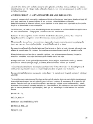 Al disolver los límites entre las bellas artes y las artes aplicadas, la Bauhaus trató de establecer una estrecha
relación entre el arte y la vida por medio del diseño, el cual era visto como un vehículo para el cambio social y
revitalización cultural.
JAN TSCHICHOLD Y LA NUEVA TIPOGRAFÍA (DIE NEUE TYPOGRAPHE)
Aunque la gran parte de la innovación creadora en el diseño gráfico durante las primeras décadas del siglo XX
tuvo lugar como parte de los movimientos de arte moderno, varios diseñadores, trabajando
independientemente de estos movimientos o de la Bauhaus, hicieron aportaciones significativas al desarrollar
lo que se ha denominado la nueva tipografía.
Jan Tschichold (1902−1974) fue el principal responsable del desarrollo de las teorías sobre de la aplicación de
las ideas constructivistas a las tipografía, y de introducirla más ampliamente.
Por medio de artículos y libros escritos durante la década de los años veinte, explicó y dio a conocer la
tipografía asimétrica a un público amplio de impresores, cajistas y diseñadores.
Molesto con los tipos de letras y composiciones degeneradas, buscaba empezar y encontrar una tipografía
nueva que expresara el espíritu, la vitalidad y la sensibilidad visual de su época.
La nueva tipografía radical rechazaba la decoración a favor de un diseño racional, planeado únicamente para
efectos de comunicación. Sin embargo, funcionalismo no es un sinónimo exacto de la nueva tipografía.
El movimiento moderno buscaba un contenido espiritual y una belleza más estrechamente ligada a los
materiales empleados, pero cuyos horizontes están situados mucho más lejos.
Los tipos sans−serif, en una gama de pesos (luminoso, medio, negrita, negrita extra, cursiva) y tañamos
(condensada, normal, seminegra, negra, extendida), fueron declaradas como el tipo moderno.
Tschichold demostró cómo los movimientos de arte moderno podían relacionarse con el diseño gráfico al
sintetizar con experimentos nuevos su concepción práctica de la tipografía y sus tradiciones.
La nueva tipografía había sido una reacción contra el caos y la anarquía en la tipografía alemana (y suiza) del
año 1923.
Tschichold comenzó a sentir que el diseñador gráfico debería trabajar dentro de una tradición humanista que
trascendiera los tiempos y que proviniera del conocimiento y los logros de los maestros de la tipografía del
pasado. También sentía que la nueva tipografía era adecuada para publicar productos industriales y para la
comunicación acerca de la pintura y la arquitectura contemporáneas. Sin embargo, era una locura emplearlo
para un libro de poesía barroca, por ejemplo, y decía que leer textos largos en sans−serif era una auténtica
tortura.
BIBLIOGRAFÍA
MEGGS, PHILIP
HISTORIA DEL DISEÑO GRÁFICO
EDITORIAL TRILLAS
MÉXICO 1991
28
 