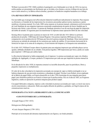 William Leavenwoth (1799−1860) combinó el pantógrafo con el delineador en el año de 1834, los nuevos
estilos podían ser presentados tan fácilmente que se invitaba a los clientes a enviar el dibujo de una letra de
nuevo estilo atractivo y la fábrica ofrecía diseñar y producir la fundición completa basándose en el dibujo.
UNA REVOLUCIÓN EN TIPOGRAFÍA
Era inevitable que el progreso de la Revolución Industrial modificará radicalmente la imprenta. Para mejorar
su eficiencia y el tamaño de las impresiones los inventores procuraban aplicar teorías mecánicas y partes
metálicas a la prensa manual. En el año 1800 varias mejoras en la prensa manual, culminaron con la invención
de Lord Stanhope de una máquina impresora construida completamente de partes de hierro fundido que la
hicieron más fuerte y más eficiente. La prensa de Stanhope permitía el uso de una hoja de papel de impresión
del doble de tamaño. El siguiente paso era transformar la imprenta enana operación febril de alta velocidad.
Koenig obtuvo la patente para su prensa en marzo de 1810. en abril del año 1811 fabricó su primera
producción de prueba: 3 000 hojas del Annual Register. Esta prensa imprimía 400 hojas por hora, en
comparación con la producción de 250 hojas por hora de la prensa manual de Stanhope. Otras innovaciones
incluyeron un método de entintado de los caracteres por medio de rodillos. El movimiento horizontal de la
forma de los tipos en la cama de la máquina y el movimiento del tímpano y la frasqueta eran automáticos.
En el año 1815, William Cowper obtuvo la patente para una máquina impresora que utilizaba placas curvas
iguales, dobladas alrededor de un cilindro. Esta prensa lograba 2 400 impresiones por hora y podía ser usada
para imprimir 1 200 hojas por ambos lados.
La Revolución Industrial se había emparejado con el impresor. La prensa accionada por vapor, de cilindros
múltiples de Applegath y Cowper, producía 32 impresiones por cada una que imprimía la prensa manual de
Sthanhope.
En la década de los años 1830, la imprenta comenzó su increíble desarrollo, pues los periódicos, libros y
pequeños impresores se multiplicaron.
El valor de la alta velocidad en la impresión accionada con energía de vapor se habría restringido si no se
hubiera dispuesto de una provisión económica y abundante de papel. Nicolas Louis Robert, joven empleado
de la fábrica de papel Didot, en Francia desarrolló en el año 1798 el prototipo de una máquina para hacer
papel, pero disturbios políticos en Francia evitaron que la perfeccionara. Peo en el año de 1803, en Frogmore
Inglaterra, estaba en operación la primera máquina para producir papel.
Con papel fabricado a máquina, impreso a alta velocidad en prensas accionadas por vapor, se inició una nueva
era de conocimiento y educación. Hubo una amplia difusión de palabras y grabados; así llegó la época de las
comunicaciones masivas.
FOTOGRAFÍA UNA NUEVA HERRAMIENTA DE LA COMUNICACIÓN
LOS INVENTORES DE LA FOTOGRAFÍA•
Joseph Niepce (1765−1833)•
Heliogravure (Heliograbado)
Louis Jacques Daguere (1799−1851)•
Participó en la invención del diorama (representación con figuras y un fondo pintado).
3
 