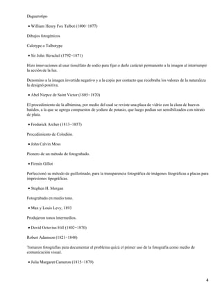 Daguerotipo
William Henry Fox Talbot (1800−1877)•
Dibujos fotogénicos
Calotype o Talbotype
Sir John Herschel (1792−1871)•
Hizo innovaciones al usar tiosulfato de sodio para fijar o darle carácter permanente a la imagen al interrumpir
la acción de la luz.
Denomino a la imagen invertida negativo y a la copia por contacto que recobraba los valores de la naturaleza
la designó positiva.
Abel Niepce de Saint Victor (1805−1870)•
El procedimiento de la albúmina, por medio del cual se reviste una placa de vidrio con la clara de huevos
batidos, a la que se agrega compuestos de yoduro de potasio, que luego podían ser sensibilizados con nitrato
de plata.
Frederick Archer (1813−1857)•
Procedimiento de Colodión.
John Calvin Moss•
Pionero de un método de fotograbado.
Firmin Gillot•
Perfeccionó su método de guillotinado, para la transparencia fotográfica de imágenes litográficas a placas para
impresiones tipográficas.
Stephen H. Morgan•
Fotograbado en medio tono.
Max y Louis Levy, 1893•
Produjeron tonos intermedios.
David Octavius Hill (1802−1870)•
Robert Adamson (1821−1848)
Tomaron fotografías para documentar el problema quizá el primer uso de la fotografía como medio de
comunicación visual.
Julia Margaret Cameron (1815−1879)•
4
 