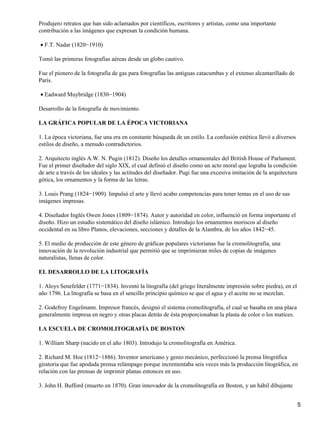 Produjero retratos que han sido aclamados por científicos, escritores y artistas, como una importante
contribución a las imágenes que expresan la condición humana.
F.T. Nadar (1820−1910)•
Tomó las primeras fotografías aéreas desde un globo cautivo.
Fue el pionero de la fotografía de gas para fotografías las antiguas catacumbas y el extenso alcantarillado de
París.
Eadward Muybridge (1830−1904)•
Desarrollo de la fotografía de movimiento.
LA GRÁFICA POPULAR DE LA ÉPOCA VICTORIANA
1. La época victoriana, fue una era en constante búsqueda de un estilo. La confusión estética llevó a diversos
estilos de diseño, a menudo contradictorios.
2. Arquitecto inglés A.W. N. Pugin (1812). Diseño los detalles ornamentales del British House of Parlament.
Fue el primer diseñador del siglo XIX, el cual definió el diseño como un acto moral que lograba la condición
de arte a través de los ideales y las actitudes del diseñador. Pugi fue una excesiva imitación de la arquitectura
gótica, los ornamentos y la forma de las letras.
3. Louis Prang (1824−1909). Impulsó el arte y llevó acabo competencias para tener temas en el uso de sus
imágenes impresas.
4. Diseñador Inglés Owen Jones (1809−1874). Autor y autoridad en color, influenció en forma importante el
diseño. Hizo un estudio sistemático del diseño islámico. Introdujo los ornamentos moriscos al diseño
occidental en su libro Planos, elevaciones, secciones y detalles de la Alambra, de los años 1842−45.
5. El medio de producción de este género de gráficas populares victorianas fue la cromolitografía, una
innovación de la revolución industrial que permitió que se imprimieran miles de copias de imágenes
naturalistas, llenas de color.
EL DESARROLLO DE LA LITOGRAFÍA
1. Aloys Senefelder (1771−1834). Inventó la litografía (del griego literalmente impresión sobre piedra), en el
año 1796. La litografía se basa en el sencillo principio químico se que el agua y el aceite no se mezclan.
2. Godefroy Engelmann. Impresor francés, designó el sistema cromolitografía, el cual se basaba en una placa
generalmente impresa en negro y otras placas detrás de ésta proporcionaban la plasta de color o los matices.
LA ESCUELA DE CROMOLITOGRAFÍA DE BOSTON
1. William Sharp (nacido en el año 1803). Introdujo la cromolitografía en América.
2. Richard M. Hoe (1812−1886). Inventor americano y genio mecánico, perfeccionó la prensa litográfica
giratoria que fue apodada prensa relámpago porque incrementaba seis veces más la producción litográfica, en
relación con las prensas de imprimir planas entonces en uso.
3. John H. Bufford (muerto en 1870). Gran innovador de la cromolitografía en Boston, y un hábil dibujante
5
 