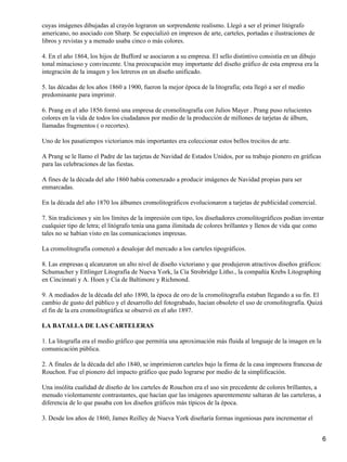 cuyas imágenes dibujadas al crayón lograron un sorprendente realismo. Llegó a ser el primer litógrafo
americano, no asociado con Sharp. Se especializó en impresos de arte, carteles, portadas e ilustraciones de
libros y revistas y a menudo usaba cinco o más colores.
4. En el año 1864, los hijos de Bufford se asociaron a su empresa. El sello distintivo consistía en un dibujo
tonal minucioso y convincente. Una preocupación muy importante del diseño gráfico de esta empresa era la
integración de la imagen y los letreros en un diseño unificado.
5. las décadas de los años 1860 a 1900, fueron la mejor época de la litografía; esta llegó a ser el medio
predominante para imprimir.
6. Prang en el año 1856 formó una empresa de cromolitografía con Julios Mayer . Prang puso relucientes
colores en la vida de todos los ciudadanos por medio de la producción de millones de tarjetas de álbum,
llamadas fragmentos ( o recortes).
Uno de los pasatiempos victorianos más importantes era coleccionar estos bellos trocitos de arte.
A Prang se le llamo el Padre de las tarjetas de Navidad de Estados Unidos, por su trabajo pionero en gráficas
para las celebraciones de las fiestas.
A fines de la década del año 1860 había comenzado a producir imágenes de Navidad propias para ser
enmarcadas.
En la década del año 1870 los álbumes cromolitográficos evolucionaron a tarjetas de publicidad comercial.
7. Sin tradiciones y sin los límites de la impresión con tipo, los diseñadores cromolitográficos podían inventar
cualquier tipo de letra; el litógrafo tenía una gama ilimitada de colores brillantes y llenos de vida que como
tales no se habían visto en las comunicaciones impresas.
La cromolitografía comenzó a desalojar del mercado a los carteles tipográficos.
8. Las empresas q alcanzaron un alto nivel de diseño victoriano y que produjeron atractivos diseños gráficos:
Schumacher y Ettlinger Litografía de Nueva York, la Cía Strobridge Litho., la compañía Krebs Litographing
en Cincinnati y A. Hoen y Cía de Baltimore y Richmond.
9. A mediados de la década del año 1890, la época de oro de la cromolitografía estaban llegando a su fin. El
cambio de gusto del público y el desarrollo del fotograbado, hacian obsoleto el uso de cromolitografía. Quizá
el fin de la era cromolitográfica se observó en el año 1897.
LA BATALLA DE LAS CARTELERAS
1. La litografía era el medio gráfico que permitía una aproximación más fluida al lenguaje de la imagen en la
comunicación pública.
2. A finales de la década del año 1840, se imprimieron carteles bajo la firma de la casa impresora francesa de
Rouchon. Fue el pionero del impacto gráfico que pudo lograrse por medio de la simplificación.
Una insólita cualidad de diseño de los carteles de Rouchon era el uso sin precedente de colores brillantes, a
menudo violentamente contrastantes, que hacían que las imágenes aparentemente saltaran de las carteleras, a
diferencia de lo que pasaba con los diseños gráficos más típicos de la época.
3. Desde los años de 1860, James Reilley de Nueva York diseñaría formas ingeniosas para incrementar el
6
 