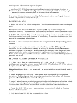 impacto pictórico de los carteles de impresión tipográfica.
4. Jules Chéret (1836−1932) fue un importante diseñador en el desarrollo de los carteles litográficos en
Francia, quien llevó al cartel desde su complejo estilo victoriano anterior y lo adentró, sin reservas, al siglo
XX, perfilándose como uno de los innovadores del estilo Art Nouveau más importante.
5. las gráficas victorianas impresas por cromolitografía fueron prototipos de un nuevo lenguaje visual que
invadiría Europa durante los últimos años del siglo.
IMÁGENES PARA NIÑOS
1. Walter Crane (1845−1915), fue uno de los primeros y más influyentes diseñadores de libros ilustrados para
niños.
Crane permaneció en el escenario del diseño ya en pleno siglo XX. jugó un importante papel en el
movimiento de las Artes y Oficios y tuvo una significativa repercusión sobre el diseño y la educación artística.
2. Randolph Caldecott (1846−1886), desarrollo una pasión por el dibujo y poseía un devastador sentidos de lo
absurdo y su habilidad para exagerar ligeramente los movimientos y las expresiones faciales tanto de la gente
como de los animales le dio vida a su trabajo.
Su sentido del humor y sus alegres dibujos fueron un modelo muy importante de libros para niños y películas
animadas.
3. Las expresiones de las experiencias de la infancia de Kate Greenaway (1846−1901), captaron la
imaginación de la era victoriana, aunque su trabajo era estático y sin un sentido del humor. Como poetisa e
ilustradora, Greenaway creó un modesto y pequeño mundo de felicidad infantil; como diseñadora de libros,
algunas veces, llevó su gracioso sentido de composición de páginas a niveles innovadores. Espacios en
blanco, siluetas de imágenes y equilibrio asimétrico se combinan con un suave sentido del color para originar
páginas de gran encanto.
EL ASCENSO DEL DISEÑO EDITORIAL Y PUBLICITARIO
1. En Nueva Cork en el año 1817, los hermanos James (1795−1869) y John (1797−1875) Harper,
establecieron una imprenta. Sus hermanos menores Wesley (1801−1870) y Fletcher (1807−1877) se unieron a
la empresa en los años 1823 y 1825 respectivamente.
Para mediados del siglo, Harper y Hnos. había llegado a ser la empresa publicitaria e impresora más grande el
mundo.
2. Durante la década del año 1840, Harper y Hnos. lanzó un proyecto monumental que estaba destinado a
convertirse en el máximo logro del diseño gráfico y la producción de libros hasta la fecha en la historia del
joven país, la Nueva Biblia Pictórica e Iluminada de Harper.
3. Joseph A. Adams, invento un procedimiento de electrotipia. Esto implicaba ejercer presión sobre el grabado
en madera dentro de cera, para hacer un molde (el cual se espolvoreaba con grafito para hacerlo
electroconductor, fabricando luego un eletrodepósito de metal −generalmente cobre− dentro del molde).
4. Thomas Nast (1840−1902), un precoz y talentoso artista se le conoze como El padre de las Caricaturas
Políticas de los Estados Unidos
5. Edwin Austin Abbey (1852−1911) un experto en dibujos a pluma
7
 