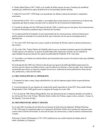 6. Charles Dana Gibson (1867−1944), es el creador de bellas mujeres jóvenes y hombres de mandíbula
cuadrada que establecieron reglas de perfección en los prototipos durante décadas.
7. Arthur B. Frost (1851−1928) llegó a ser querido por sus dibujos a pluma de animales y campesinos
americanos.
8. Howard Pyle ((1853−1911), su trabajo y sus notables dotes como maestro lo convirtieron en la fuerza más
importante que lanzó la etapa conocida como La edad de Oro de la Ilustración Estadounidense.
9. Uniendo las décadas del año 1890 hasta las del año 1940, se observa que en esta época, las comunicaciones
visuales en Norteamérica quedaron bajo el dominio del ilustrador.
10. La repercusión de la fotografía, la nueva herramienta de las comunicaciones, sobre las ilustraciones
gráficas puede ser rastreada en la carrera de Pyle, que evolucionó con las nuevas tecnologías para la
reproducción
11. En el año 1893, Pyle logró otro avance cuando el iluistrador de 40 años realizó su primera ilustración a
dos colores.
12. En el año 1841, Volney Palmer de Filadelfia abrió la que se considera la primera agencia de publicidad.
Vendía espacio a los editores; la agencia de publicidad como empresa de consulta con un conjunto de
especialidades fue promovida por otro agente de publicidad de Filadelfia, N.W. Ayer ehijo.
13. Ayer daba a sus clientes un contrato abierto que les permitía tener acceso a los precios reales que cobraban
las publicaciones.
En la década del año 1800 Ayer afirmó la idea de que una agencia de publicidad debía proporcionar los
servicios que los clientes no podían realizar y que los editores no ofrecían; a fines de siglo, Ayer estaba bien
encaminado para ofrecer un espectro completo de servicios: redacción de textos publicitarios, dirección de
arte, producción y selección del medio.
LA MECANIZACIÓN DE LA TIPOGRAFÍA
1. Componer los tipos a mano, luego redistribuirlos a la caja de imprenta seguía siendo un procedimiento
lento y costoso.
2. La primera patente de una máquina de composición quedo registrada en el año1825. Para cuando Ottmar
Mergenthaler (1854−1899) perfeccionó su máquina de linotipo en el año 1886.
3. El 3 de julio de 1886, Ottmar Mergenthaler, hizo una demostración de su máquina operada con teclado en
las oficinas del New Cork Tribune. Whitelaw Reid, el editor del Tribune, según se dice, exclamó: ¡ Tomar, lo
has logrado! ¡Una línea de tipo!.
EL MOVIMIENTO DE ARTES Y OFICIOS
En el siglo XIX, la producción de libros fue un desastre de la Revolución Industrial. William Pickering
(1796−1854) jugó un importante papel en la separación del Diseño Gráfico de la producción imprensa, pues
control sobre el diseño del formato, la selección de tipos, las ilustraciones y todas las demás consideraciones
visuales.
Pickering y Charles Whittingham (1795−1876) establecieron una cordial relación de trabajo entre el
editor−diseñador y el impresor.
8
 