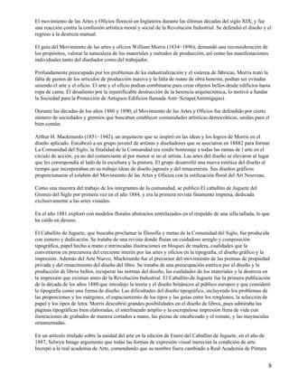 El movimiento de las Artes y Oficios floreció en Inglaterra durante las últimas décadas del siglo XIX, y fue
una reacción contra la confusión artística moral y social de la Revolución Industrial. Se defendió el diseño y el
regreso a la destreza manual.
El guía del Movimiento de las artes y oficios William Morris (1834−1896), demandó una reconsideración de
los propósitos, valorar la naturaleza de los materiales y métodos de producción, así como las manifestaciones
individuales tanto del diseñador como del trabajador.
Profundamente preocupado por los problemas de ka industrialización y el sistema de fábricas, Morris trató la
falta de gustos de los artículos de producción masiva y la falta de mano de obra honesta, podían ser evitadas
uniendo el arte y el oficio. El arte y el oficio podían combinarse para crear objetos bellos desde edificios hasta
ropa de cama. El desaliento por la injustificable destrucción de la herencia arquitectónica, lo motivó a fundar
la Sociedad para la Protección de Antiguos Edificios llamada Anti−Scrape(Antimigajas).
Durante las décadas de los años 1880 y 1890, el Movimiento de las Artes y Oficios fue defendido por cierto
número de sociedades y gremios que buscaban establecer comunidades artísticas democráticas, unidas para el
bien común.
Arthur H. Mackmurdo (1851−1942), un arquitecto que se inspiró en las ideas y los logros de Morris en el
diseño aplicado. Encabezó a un grupo juvenil de artistas y diseñadores que se asociaron en 18882 para formar
La Comunidad del Siglo; la finalidad de la Comunidad era rendir homenaje a todas las ramas de l arte en el
círculo de acción, ya no del comerciante al por menor si no al artista. Las artes del diseño se elevaron al lugar
que les correspondía al lado de la escultura y la pintura. El grupo desarrolló una nueva estética del diseño al
tiempo que incorporaban en su trabajo ideas de diseño japonés y del renacentista. Sus diseños gráficos
proporcionaron el eslabón del Movimiento de las Artes y Oficios con la estilización floral del Art Nouveau.
Como una muestra del trabajo de los integrantes de la comunidad, se publicó El caballito de Juguete del
Gremio del Siglo por primera vez en el año 1884, y era la primera revista finamente impresa, dedicada
exclusivamente a las artes visuales.
En el año 1881 exploró con modelos florales abstractos entrelazados en el respaldo de una silla tallada, lo que
ha caído en desuso.
El Caballito de Juguete, que buscaba proclamar la filosofía y metas de la Comunidad del Siglo, fue producida
con esmero y dedicación. Se trataba de una revista donde fluían un cuidadoso arreglo y composición
tipográfica, papel hecho a mano e intrincadas ilustraciones en bloques de madera, cualidades que la
convirtieron en precursora del creciente interés por las artes y oficios en la tipografía, el diseño gráfico y la
impresión. Además del Arte Nuevo, Mackmurdo fue el precursor del movimiento de las prensas de propiedad
privada y del renacimiento del diseño del libro. Se trataba de una preocupación estética por el diseño y la
producción de libros bellos, recuperar las normas del diseño, las cualidades de los materiales y la destreza en
la impresión que existían antes de la Revolución Industrial. El Caballito de Juguete fue la primera publicación
de la década de los años 1880 que introdujo la teoría y el diseño británicos al público europeo y que consideró
la tipografía como una forma de diseño. Las dificultades del diseño tipográfico, incluyendo los problemas de
las proporciones y los márgenes, el espaciamiento de los tipos y las guías entre los renglones, la selección de
papel y los tipos de letra. Morris descubrió grandes posibilidades en el diseño de libros, pues admiraba las
páginas tipográficas bien elaboradas, el interlineado amplio y la escrupulosa impresión llena de vida con
ilustraciones de grabados de manera cortados a mano, las piezas de encabezado y el remate, y las mayúsculas
ornamentadas.
En un artículo titulado sobre la unidad del arte en la edición de Enero del Caballito de Juguete, en el año de
1887, Selwyn Image argumento que todas las formas de expresión visual merecían la condición de arte.
Increpó a la real academia de Arte, comendando que su nombre fuera cambiado a Real Academia de Pintura
9
 