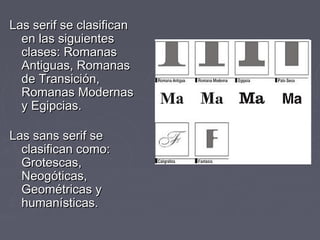 Las serif se clasificanLas serif se clasifican
en las siguientesen las siguientes
clases: Romanasclases: Romanas
Antiguas, RomanasAntiguas, Romanas
de Transición,de Transición,
Romanas ModernasRomanas Modernas
y Egipcias.y Egipcias.
Las sans serif seLas sans serif se
clasifican como:clasifican como:
Grotescas,Grotescas,
Neogóticas,Neogóticas,
Geométricas yGeométricas y
humanísticas.humanísticas.
 