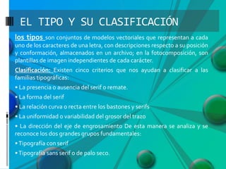 EL TIPO Y SU CLASIFICACIÓN
los tipos son conjuntos de modelos vectoriales que representan a cada
uno de los caracteres de una letra, con descripciones respecto a su posición
y conformación, almacenados en un archivo; en la fotocomposición, son
plantillas de imagen independientes de cada carácter.
Clasificación: Existen cinco criterios que nos ayudan a clasificar a las
familias tipográficas:
• La presencia o ausencia del serif o remate.
• La forma del serif
• La relación curva o recta entre los bastones y serifs
• La uniformidad o variabilidad del grosor del trazo
• La dirección del eje de engrosamiento De esta manera se analiza y se
reconoce los dos grandes grupos fundamentales:
• Tipografía con serif

• Tipografía sans serif o de palo seco.

 