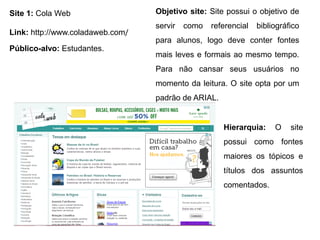 Site 1: Cola Web
Link: http://www.coladaweb.com/
Objetivo site: Site possui o objetivo de
servir como referencial bibliográfico
para alunos, logo deve conter fontes
mais leves e formais ao mesmo tempo.
Para não cansar seus usuários no
momento da leitura. O site opta por um
padrão de ARIAL.
Público-alvo: Estudantes.
Hierarquia: O site
possui como fontes
maiores os tópicos e
títulos dos assuntos
comentados.
 