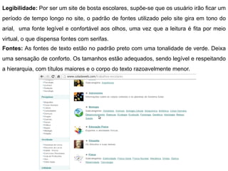 Legibilidade: Por ser um site de bosta escolares, supõe-se que os usuário irão ficar um
período de tempo longo no site, o padrão de fontes utilizado pelo site gira em tono do
arial, uma fonte legível e confortável aos olhos, uma vez que a leitura é fita por meio
virtual, o que dispensa fontes com serifas.
Fontes: As fontes de texto estão no padrão preto com uma tonalidade de verde. Deixa
uma sensação de conforto. Os tamanhos estão adequados, sendo legível e respeitando
a hierarquia, com títulos maiores e o corpo do texto razoavelmente menor.
 